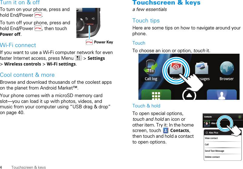 4Touchscreen &amp; keysTurn it on &amp; offTo turn on your phone, press and hold End/Power  .To turn off your phone, press and hold End/Power  , then touch Power off.Wi-Fi connectIf you want to use a Wi-Fi computer network for even faster Internet access, press Menu   &gt; Settings &gt; Wireless controls &gt; Wi-Fi settings.Cool content &amp; moreBrowse and download thousands of the coolest apps on the planet from Android Market™. Your phone comes with a microSD memory card slot—you can load it up with photos, videos, and music from your computer using “USB drag &amp; drop” on page 40.       Power KeyTouchscreen &amp; keysa few essentialsTouch tipsHere are some tips on how to navigate around your phone.TouchTo choose an icon or option, touch it. Touch &amp; holdTo open special options, touch and hold an icon or other item. Try it: In the home screen, touch   Contacts, then touch and hold a contact to open options.Email Messages BrowserCall loggesBrowserContactsAlex PicoDelete contactAlex PicoView contactCallSend Text Message