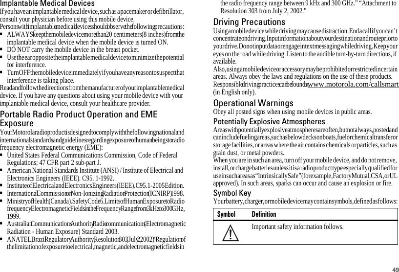 49Implantable Medical DevicesIf you have an implantable medical device, such as a pacemaker or defibrillator, consult your physician before using this mobile device.Persons with implantable medical devices should observe the following precautions:•ALWAYS keep the mobile device more than 20 centimeters (8 inches) from the implantable medical device when the mobile device is turned ON.•DO NOT carry the mobile device in the breast pocket.•Use the ear opposite the implantable medical device to minimize the potential for interference.•Turn OFF the mobile device immediately if you have any reason to suspect that interference is taking place.Read and follow the directions from the manufacturer of your implantable medical device. If you have any questions about using your mobile device with your implantable medical device, consult your healthcare provider.Portable Radio Product Operation and EMEExposureYour Motorola radio product is designed to comply with the following national and international standards and guidelines regarding exposure of human beings to radio frequency electromagnetic energy (EME):•United States Federal Communications Commission, Code of Federal Regulations; 47 CFR part 2 sub-part J.•American National Standards Institute (ANSI) / Institute of Electrical and Electronics Engineers (IEEE). C95. 1-1992.•Institute of Electrical and Electronics Engineers (IEEE). C95. 1-2005 Edition.•International Commission on Non-Ionizing Radiation Protection (ICNIRP) 1998.•Ministry of Health (Canada). Safety Code 6. Limits of Human Exposure to Radio frequency Electromagnetic Fields in the Frequency Range from 3 kHz to 300 GHz, 1999.•Australian Communications Authority Radio communications (Electromagnetic Radiation - Human Exposure) Standard 2003.•ANATEL, Brazil Regulatory Authority, Resolution 303 (July 2, 2002) “Regulation of the limitation of exposure to electrical, magnetic, and electromagnetic fields in the radio frequency range between 9 kHz and 300 GHz.” “Attachment to Resolution 303 from July 2, 2002.&quot;Driving PrecautionsUsing a mobile device while driving may cause distraction. End a call if you can’t concentrate on driving. Input information about your destination and route prior to your drive. Do not input data or engage in text messaging while driving. Keep your eyes on the road while driving. Listen to the audible turn-by-turn directions, if available.Also, using a mobile device or accessory may be prohibited or restricted in certain areas. Always obey the laws and regulations on the use of these products.Responsible driving practices can be found at www.motorola.com/callsmart (in English only).Operational WarningsObey all posted signs when using mobile devices in public areas.Potentially Explosive AtmospheresAreas with potentially explosive atmospheres are often, but not always, posted and can include fueling areas, such as below decks on boats, fuel or chemical transfer or storage facilities, or areas where the air contains chemicals or particles, such as grain dust, or metal powders.When you are in such an area, turn off your mobile device, and do not remove, install, or charge batteries unless it is a radio product type especially qualified for use in such areas as “Intrinsically Safe” (for example, Factory Mutual, CSA, or UL approved). In such areas, sparks can occur and cause an explosion or fire.Symbol KeyYour battery, charger, or mobile device may contain symbols, defined as follows:Symbol DefinitionImportant safety information follows.032374o