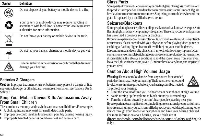 50Batteries &amp; ChargersCaution: Improper treatment or use of batteries may present a danger of fire, explosion, leakage, or other hazard. For more information, see “Battery Use &amp; Safety.”Keep Your Mobile Device &amp; Its Accessories AwayFrom Small ChildrenThese products are not toys and may be hazardous to small children. For example:•A choking hazard may exist for small, detachable parts.•Improper use could result in loud sounds, possibly causing hearing injury.•Improperly handled batteries could overheat and cause a burn.Do not dispose of your battery or mobile device in a fire.Your battery or mobile device may require recycling in accordance with local laws. Contact your local regulatory authorities for more information.Do not throw your battery or mobile device in the trash.Do not let your battery, charger, or mobile device get wet.Listening at full volume to music or voice through a headset may damage your hearing.Symbol Definition032376o032375oGlass PartsSome parts of your mobile device may be made of glass. This glass could break if the product is dropped on a hard surface or receives a substantial impact. If glass breaks, do not touch or attempt to remove. Stop using your mobile device until the glass is replaced by a qualified service center.Seizures/BlackoutsSome people may be susceptible to epileptic seizures or blackouts when exposed to flashing lights, such as when playing video games. These may occur even if a person has never had a previous seizure or blackout.If you have experienced seizures or blackouts, or if you have a family history of such occurrences, please consult with your physician before playing video games or enabling a flashing-lights feature (if available) on your mobile device.Discontinue use and consult a physician if any of the following symptoms occur: convulsion, eye or muscle twitching, loss of awareness, involuntary movements, or disorientation. It is always a good idea to hold the screen away from your eyes, leave the lights on in the room, take a 15-minute break every hour, and stop use if you are tired.Caution About High Volume UsageWarning: Exposure to loud noise from any source for extended periods of time may affect your hearing. The louder the volume sound level, the less time is required before your hearing could be affected. To protect your hearing:•Limit the amount of time you use headsets or headphones at high volume.•Avoid turning up the volume to block out noisy surroundings.•Turn the volume down if you can’t hear people speaking near you.If you experience hearing discomfort, including the sensation of pressure or fullness in your ears, ringing in your ears, or muffled speech, you should stop listening to the device through your headset or headphones and have your hearing checked.For more information about hearing, see our Web site at direct.motorola.com/hellomoto/nss/AcousticSafety.asp (in English only).