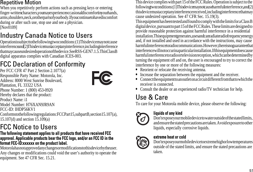 51Repetitive MotionWhen you repetitively perform actions such as pressing keys or entering finger-written characters, you may experience occasional discomfort in your hands, arms, shoulders, neck, or other parts of your body. If you continue to have discomfort during or after such use, stop use and see a physician.[Nov0109]Industry Canada Notice to UsersIndustry Canada NoticeOperation is subject to the following two conditions: (1) This device may not cause interference and (2) This device must accept any interference, including interference that may cause undesired operation of the device. See RSS-GEN 7.1.5. This Class B digital apparatus complies with Canadian ICES-003.FCC Declaration of ConformityFCC DoCPer FCC CFR 47 Part 2 Section 2.1077(a)Responsible Party Name: Motorola, Inc.Address: 8000 West Sunrise Boulevard,Plantation, FL 33322 USAPhone Number: 1 (800) 453-0920Hereby declares that the product:Product Name: i1Model Number: H76XAN9JR9ANFCC-ID: IHDP56KV1Conforms to the following regulations: FCC Part 15, subpart B, section 15.107(a), 15.107(d) and section 15.109(a)FCC Notice to UsersFCC NoticeThe following statement applies to all products that have received FCCapproval. Applicable products bear the FCC logo, and/or an FCC ID in theformat FCC-ID:xxxxxx on the product label.Motorola has not approved any changes or modifications to this device by the user. Any changes or modifications could void the user’s authority to operate the equipment. See 47 CFR Sec. 15.21.This device complies with part 15 of the FCC Rules. Operation is subject to the following two conditions: (1) This device may not cause harmful interference, and (2) this device must accept any interference received, including interference that may cause undesired operation. See 47 CFR Sec. 15.19(3).This equipment has been tested and found to comply with the limits for a Class B digital device, pursuant to part 15 of the FCC Rules. These limits are designed to provide reasonable protection against harmful interference in a residential installation. This equipment generates, uses and can radiate radio frequency energy and, if not installed and used in accordance with the instructions, may cause harmful interference to radio communications. However, there is no guarantee that interference will not occur in a particular installation. If this equipment does cause harmful interference to radio or television reception, which can be determined by turning the equipment off and on, the user is encouraged to try to correct the interference by one or more of the following measures:•Reorient or relocate the receiving antenna.•Increase the separation between the equipment and the receiver.•Connect the equipment to an outlet on a circuit different from that to which the receiver is connected.•Consult the dealer or an experienced radio/TV technician for help.Use &amp; CareUse &amp; CareTo care for your Motorola mobile device, please observe the following:liquids of any kindDon&apos;t expose your mobile device to water outside of the stated limits, and ensure the stated precautions are taken. Avoid exposure to other liquids, especially corrosive liquids.extreme heat or coldDon&apos;t expose your mobile device to extreme high or low temperatures outside of the stated limits, and ensure the stated precautions are taken.
