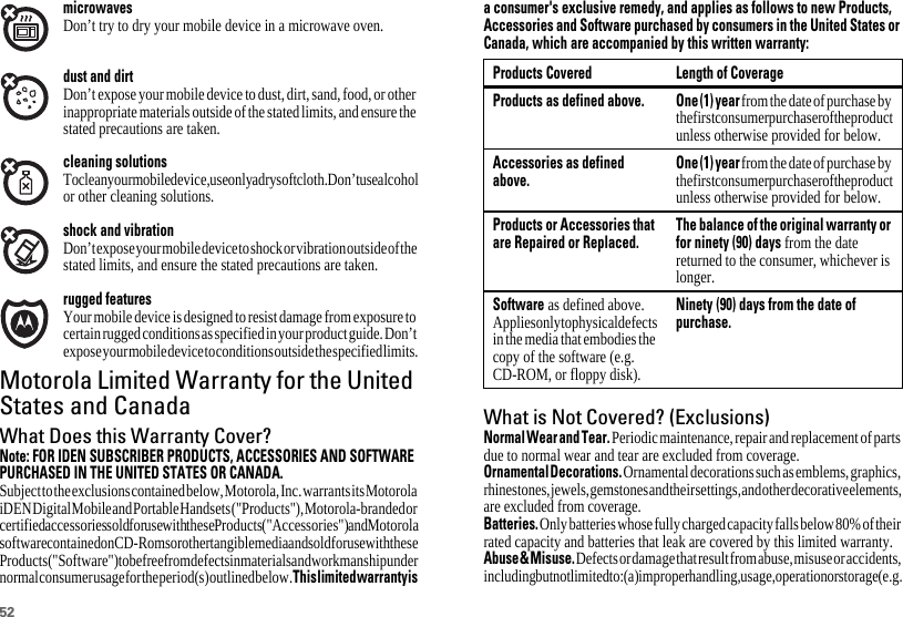 52microwavesDon’t try to dry your mobile device in a microwave oven.dust and dirtDon’t expose your mobile device to dust, dirt, sand, food, or other inappropriate materials outside of the stated limits, and ensure the stated precautions are taken.cleaning solutionsTo clean your mobile device, use only a dry soft cloth. Don’t use alcohol or other cleaning solutions.shock and vibrationDon’t expose your mobile device to shock or vibration outside of the stated limits, and ensure the stated precautions are taken.rugged featuresYour mobile device is designed to resist damage from exposure to certain rugged conditions as specified in your product guide. Don’t expose your mobile device to conditions outside the specified limits.Motorola Limited Warranty for the UnitedStates and CanadaWarrantyWhat Does this Warranty Cover?Note: FOR IDEN SUBSCRIBER PRODUCTS, ACCESSORIES AND SOFTWAREPURCHASED IN THE UNITED STATES OR CANADA.Subject to the exclusions contained below, Motorola, Inc. warrants its Motorola iDEN Digital Mobile and Portable Handsets (&quot;Products&quot;), Motorola-branded or certified accessories sold for use with these Products (&quot;Accessories&quot;) and Motorola software contained on CD-Roms or other tangible media and sold for use with these Products (&quot;Software&quot;) to be free from defects in materials and workmanship under normal consumer usage for the period(s) outlined below. Thislimitedwarrantyisa consumer&apos;s exclusive remedy, and applies as follows to new Products,Accessories and Software purchased by consumers in the United States orCanada, which are accompanied by this written warranty:What is Not Covered? (Exclusions)NormalWearandTear. Periodic maintenance, repair and replacement of parts due to normal wear and tear are excluded from coverage.OrnamentalDecorations. Ornamental decorations such as emblems, graphics, rhinestones, jewels, gemstones and their settings, and other decorative elements, are excluded from coverage.Batteries. Only batteries whose fully charged capacity falls below 80% of their rated capacity and batteries that leak are covered by this limited warranty.Abuse&amp;Misuse. Defects or damage that result from abuse, misuse or accidents, including but not limited to: (a) improper handling, usage, operation or storage (e.g. Products Covered Length of CoverageProducts as defined above. One(1) year from the date of purchase by the first consumer purchaser of the product unless otherwise provided for below.Accessories as definedabove.One(1)yearfrom the date of purchase by the first consumer purchaser of the product unless otherwise provided for below.Products or Accessories thatare Repaired or Replaced.The balance of the original warranty orfor ninety (90) days from the date returned to the consumer, whichever is longer.Software as defined above. Applies only to physical defects in the media that embodies the copy of the software (e.g. CD-ROM, or floppy disk).Ninety (90) days from the date ofpurchase.