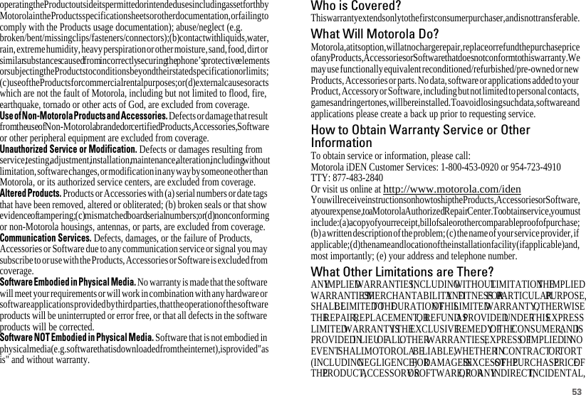 53operating the Product outside its permitted or intended uses including as set forth by Motorola in the Products specification sheets or other documentation, or failing to comply with the Products usage documentation); abuse/neglect (e.g. broken/bent/missingclips/fasteners/ connectors); (b) contact with liquids, water, rain, extreme humidity, heavy perspiration or other moisture, sand, food, dirt or similar substances caused from incorrectly securing the phone’s protective elements or subjecting the Products to conditions beyond their stated specification or limits; (c) use of the Products for commercial rental purposes; or (d) external causes or acts which are not the fault of Motorola, including but not limited to flood, fire, earthquake, tornado or other acts of God, are excluded from coverage.UseofNon-MotorolaProductsandAccessories. Defects or damage that result from the use of Non-Motorola branded or certified Products, Accessories, Software or other peripheral equipment are excluded from coverage.Unauthorized Service or Modification. Defects or damages resulting from service, testing, adjustment, installation, maintenance, alteration, including without limitation, software changes, or modification in any way by someone other than Motorola, or its authorized service centers, are excluded from coverage.Altered Products. Products or Accessories with (a) serial numbers or date tags that have been removed, altered or obliterated; (b) broken seals or that show evidence of tampering; (c) mismatched board serial numbers; or (d) nonconforming or non-Motorola housings, antennas, or parts, are excluded from coverage.Communication Services. Defects, damages, or the failure of Products, Accessories or Software due to any communication service or signal you may subscribe to or use with the Products, Accessories or Software is excluded from coverage.Software Embodied in Physical Media. No warranty is made that the software will meet your requirements or will work in combination with any hardware or software applications provided by third parties, that the operation of the software products will be uninterrupted or error free, or that all defects in the software products will be corrected.Software NOT Embodied in Physical Media. Software that is not embodied in physical media (e.g. software that is downloaded from the internet), is provided &quot;as is&quot; and without warranty.Who is Covered?This warranty extends only to the first consumer purchaser, and is not transferable.What Will Motorola Do?Motorola, at its option, will at no charge repair, replace or refund the purchase price of any Products, Accessories or Software that does not conform to this warranty. We may use functionally equivalent reconditioned/refurbished/pre-owned or new Products, Accessories or parts. No data, software or applications added to your Product, Accessory or Software, including but not limited to personal contacts, games and ringer tones, will be reinstalled. To avoid losing such data, software and applications please create a back up prior to requesting service.How to Obtain Warranty Service or OtherInformationTo obtain service or information, please call:Motorola iDEN Customer Services: 1-800-453-0920 or 954-723-4910TTY: 877-483-2840Or visit us online at http://www.motorola.com/idenYou will receive instructions on how to ship the Products, Accessories or Software, at your expense, to a Motorola Authorized Repair Center. To obtain service, you must include: (a) a copy of your receipt, bill of sale or other comparable proof of purchase; (b) a written description of the problem; (c) the name of your service provider, if applicable; (d) the name and location of the installation facility (if applicable) and, most importantly; (e) your address and telephone number.What Other Limitations are There?ANY IMPLIED WARRANTIES, INCLUDING WITHOUT LIMITATION THE IMPLIED WARRANTIES OF MERCHANTABILITY AND FITNESS FOR A PARTICULAR PURPOSE, SHALL BE LIMITED TO THE DURATION OF THIS LIMITED WARRANTY, OTHERWISE THE REPAIR, REPLACEMENT, OR REFUND AS PROVIDED UNDER THIS EXPRESS LIMITED WARRANTY IS THE EXCLUSIVE REMEDY OF THE CONSUMER, AND IS PROVIDED IN LIEU OF ALL OTHER WARRANTIES, EXPRESS OF IMPLIED. IN NO EVENT SHALL MOTOROLA BE LIABLE, WHETHER IN CONTRACT OR TORT (INCLUDING NEGLIGENCE) FOR DAMAGES IN EXCESS OF THE PURCHASE PRICE OF THE PRODUCT, ACCESSORY OR SOFTWARE, OR FOR ANY INDIRECT, INCIDENTAL, 