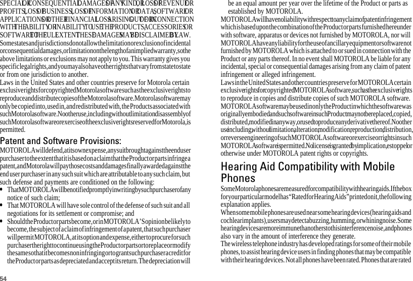 54SPECIAL OR CONSEQUENTIAL DAMAGES OF ANY KIND, OR LOSS OF REVENUE OR PROFITS, LOSS OF BUSINESS, LOSS OF INFORMATION OR DATA, SOFTWARE OR APPLICATIONS OR OTHER FINANCIAL LOSS ARISING OUT OF OR IN CONNECTION WITH THE ABILITY OR INABILITY TO USE THE PRODUCTS, ACCESSORIES OR SOFTWARE TO THE FULL EXTENT THESE DAMAGES MAY BE DISCLAIMED BY LAW.Some states and jurisdictions do not allow the limitation or exclusion of incidental or consequential damages, or limitation on the length of an implied warranty, so the above limitations or exclusions may not apply to you. This warranty gives you specific legal rights, and you may also have other rights that vary from state to state or from one jurisdiction to another.Laws in the United States and other countries preserve for Motorola certain exclusive rights for copyrighted Motorola software such as the exclusive rights to reproduce and distribute copies of the Motorola software. Motorola software may only be copied into, used in, and redistributed with, the Products associated with such Motorola software. No other use, including without limitation disassembly of such Motorola software or exercise of the exclusive rights reserved for Motorola, is permitted.Patent and Software Provisions:MOTOROLA will defend, at its own expense, any suit brought against the end user purchaser to the extent that it is based on a claim that the Product or parts infringe a patent, and Motorola will pay those costs and damages finally awarded against the end user purchaser in any such suit which are attributable to any such claim, but such defense and payments are conditioned on the following:•That MOTOROLA will be notified promptly in writing by such purchaser of any notice of such claim;•That MOTOROLA will have sole control of the defense of such suit and all negotiations for its settlement or compromise; and•Should the Product or parts become, or in MOTOROLA’S opinion be likely to become, the subject of a claim of infringement of a patent, that such purchaser will permit MOTOROLA, at its option and expense, either to procure for such purchaser the right to continue using the Product or parts or to replace or modify the same so that it becomes non infringing or to grant such purchaser a credit for the Product or parts as depreciated and accept its return. The depreciation will be an equal amount per year over the lifetime of the Product or parts as established by MOTOROLA.MOTOROLA will have no liability with respect to any claim of patent infringement which is based upon the combination of the Product or parts furnished hereunder with software, apparatus or devices not furnished by MOTOROLA, nor will MOTOROLA have any liability for the use of ancillary equipment or software not furnished by MOTOROLA which is attached to or sued in connection with the Product or any parts thereof. In no event shall MOTOROLA be liable for any incidental, special or consequential damages arising from any claim of patent infringement or alleged infringement.Laws in the United States and other countries preserve for MOTOROLA certain exclusive rights for copyrighted MOTOROLA software, such as the exclusive rights to reproduce in copies and distribute copies of such MOTOROLA software. MOTOROLA software may be used in only the Product in which the software was originally embodied and such software in such Product may not be replaced, copied, distributed, modified in any way, or used to produce any derivative thereof. No other use including, without limitation, alteration, modification, reproduction, distribution, or reverse engineering of such MOTOROLA software or exercise or rights in such MOTOROLA software is permitted. No license is granted by implication, estoppel or otherwise under MOTOROLA patent rights or copyrights.Hearing Aid Compatibility with MobilePhonesHearing Aid CompatibilitySome Motorola phones are measured for compatibility with hearing aids. If the box for your particular model has “Rated for Hearing Aids” printed on it, the following explanation applies.When some mobile phones are used near some hearing devices (hearing aids and cochlear implants), users may detect a buzzing, humming, or whining noise. Some hearing devices are more immune than others to this interference noise, and phones also vary in the amount of interference they generate.The wireless telephone industry has developed ratings for some of their mobile phones, to assist hearing device users in finding phones that may be compatible with their hearing devices. Not all phones have been rated. Phones that are rated 