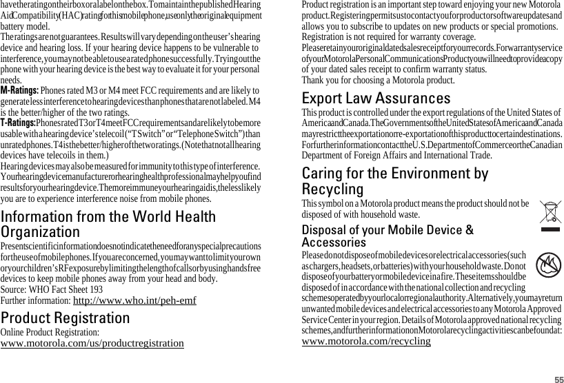 55have the rating on their box or a label on the box. To maintain the published Hearing Aid Compatibility (HAC) rating for this mobile phone, use only the original equipment battery model.The ratings are not guarantees. Results will vary depending on the user’s hearing device and hearing loss. If your hearing device happens to be vulnerable to interference, you may not be able to use a rated phone successfully. Trying out the phone with your hearing device is the best way to evaluate it for your personal needs.M-Ratings: Phones rated M3 or M4 meet FCC requirements and are likely to generate less interference to hearing devices than phones that are not labeled. M4 is the better/higher of the two ratings.T-Ratings: Phones rated T3 or T4 meet FCC requirements and are likely to be more usable with a hearing device’s telecoil (“T Switch” or “Telephone Switch”) than unrated phones. T4 is the better/higher of the two ratings. (Note that not all hearing devices have telecoils in them.)Hearing devices may also be measured for immunity to this type of interference. Your hearing device manufacturer or hearing health professional may help you find results for your hearing device. The more immune your hearing aid is, the less likely you are to experience interference noise from mobile phones.Information from the World HealthOrganizationWHO InformationPresent scientific information does not indicate the need for any special precautions for the use of mobile phones. If you are concerned, you may want to limit your own or your children’s RF exposure by limiting the length of calls or by using handsfree devices to keep mobile phones away from your head and body.Source: WHO Fact Sheet 193Further information: http://www.who.int/peh-emfProduct RegistrationRegistrationOnline Product Registration:www.motorola.com/us/productregistrationProduct registration is an important step toward enjoying your new Motorola product. Registering permits us to contact you for product or software updates and allows you to subscribe to updates on new products or special promotions. Registration is not required for warranty coverage.Please retain your original dated sales receipt for your records. For warranty service of your Motorola Personal Communications Product you will need to provide a copy of your dated sales receipt to confirm warranty status.Thank you for choosing a Motorola product.Export Law AssurancesExport LawThis product is controlled under the export regulations of the United States of America and Canada. The Governments of the United States of America and Canada may restrict the exportation or re-exportation of this product to certain destinations. For further information contact the U.S. Department of Commerce or the Canadian Department of Foreign Affairs and International Trade.Caring for the Environment byRecyclingRecycling InformationThis symbol on a Motorola product means the product should not be disposed of with household waste.Disposal of your Mobile Device &amp;AccessoriesPlease do not dispose of mobile devices or electrical accessories (such as chargers, headsets, or batteries) with your household waste. Do not dispose of your battery or mobile device in a fire. These items should be disposed of in accordance with the national collection and recycling schemes operated by your local or regional authority. Alternatively, you may return unwanted mobile devices and electrical accessories to any Motorola Approved Service Center in your region. Details of Motorola approved national recycling schemes, and further information on Motorola recycling activities can be found at: www.motorola.com/recycling032376o