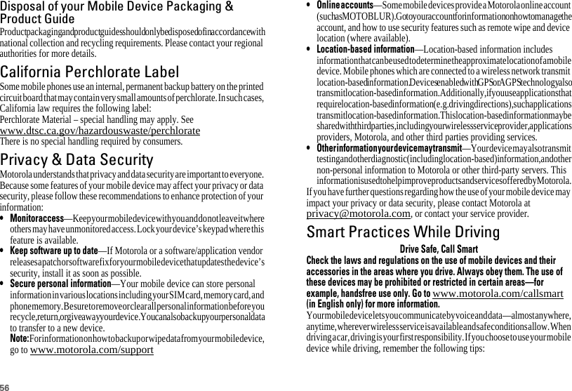 56Disposal of your Mobile Device Packaging &amp;Product GuideProduct packaging and product guides should only be disposed of in accordance with national collection and recycling requirements. Please contact your regional authorities for more details.California Perchlorate LabelPerchlorate LabelSome mobile phones use an internal, permanent backup battery on the printed circuit board that may contain very small amounts of perchlorate. In such cases, California law requires the following label:Perchlorate Material – special handling may apply. See www.dtsc.ca.gov/hazardouswaste/perchlorateThere is no special handling required by consumers.Privacy &amp; Data SecurityPrivacy &amp; Data SecurityMotorola understands that privacy and data security are important to everyone. Because some features of your mobile device may affect your privacy or data security, please follow these recommendations to enhance protection of your information:• Monitoraccess—Keep your mobile device with you and do not leave it where others may have unmonitored access. Lock your device’s keypad where this feature is available.• Keep software up to date—If Motorola or a software/application vendor releases a patch or software fix for your mobile device that updates the device’s security, install it as soon as possible.• Secure personal information—Your mobile device can store personal information in various locations including your SIM card, memory card, and phone memory. Be sure to remove or clear all personal information before you recycle, return, or give away your device. You can also backup your personal data to transfer to a new device.Note:For information on how to backup or wipe data from your mobile device, go to www.motorola.com/support• Onlineaccounts—Some mobile devices provide a Motorola online account (such as MOTOBLUR). Go to your account for information on how to manage the account, and how to use security features such as remote wipe and device location (where available).• Location-based information—Location-based information includes information that can be used to determine the approximate location of a mobile device. Mobile phones which are connected to a wireless network transmit location-based information. Devices enabled with GPS or AGPS technology also transmit location-based information. Additionally, if you use applications that require location-based information (e.g. driving directions), such applications transmit location-based information. This location-based information may be shared with third parties, including your wireless service provider, applications providers, Motorola, and other third parties providing services.• Otherinformationyourdevicemaytransmit—Your device may also transmit testing and other diagnostic (including location-based) information, and other non-personal information to Motorola or other third-party servers. This information is used to help improve products and services offered by Motorola.If you have further questions regarding how the use of your mobile device may impact your privacy or data security, please contact Motorola at privacy@motorola.com, or contact your service provider.Smart Practices While DrivingDriving SafetyDrive Safe, Call SmartCheck the laws and regulations on the use of mobile devices and theiraccessories in the areas where you drive. Always obey them. The use ofthese devices may be prohibited or restricted in certain areas—forexample, handsfree use only. Go towww.motorola.com/callsmart(in English only) for more information.Your mobile device lets you communicate by voice and data—almost anywhere, anytime, wherever wireless service is available and safe conditions allow. When driving a car, driving is your first responsibility. If you choose to use your mobile device while driving, remember the following tips: