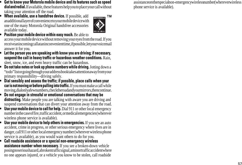 57• Get to know your Motorola mobile device and its features such as speeddialandredial.If available, these features help you to place your call without taking your attention off the road.• When available, use a handsfree device. If possible, add an additional layer of convenience to your mobile device with one of the many Motorola Original handsfree accessories available today.• Position your mobile device within easy reach. Be able to access your mobile device without removing your eyes from the road. If you receive an incoming call at an inconvenient time, if possible, let your voicemail answer it for you.• Let the person you are speaking with know you are driving; if necessary,suspend the call in heavy traffic or hazardous weather conditions. Rain, sleet, snow, ice, and even heavy traffic can be hazardous.• Do not take notes or look up phone numbers while driving. Jotting down a “to do” list or going through your address book takes attention away from your primary responsibility—driving safely.• Dial sensibly and assess the traffic; if possible, place calls when yourcarisnotmovingorbefore pulling into traffic. If you must make a call while moving, dial only a few numbers, check the road and your mirrors, then continue.• Do not engage in stressful or emotional conversations that may bedistracting. Make people you are talking with aware you are driving and suspend conversations that can divert your attention away from the road.• Use your mobile device to call for help. Dial 911 or other local emergency number in the case of fire, traffic accident, or medical emergencies (wherever wireless phone service is available).• Use your mobile device to help others in emergencies. If you see an auto accident, crime in progress, or other serious emergency where lives are in danger, call 911 or other local emergency number (wherever wireless phone service is available), as you would want others to do for you.• Call roadside assistance or a special non-emergency wirelessassistance number when necessary. If you see a broken-down vehicle posing no serious hazard, a broken traffic signal, a minor traffic accident where no one appears injured, or a vehicle you know to be stolen, call roadside assistance or other special non-emergency wireless number (wherever wireless phone service is available).