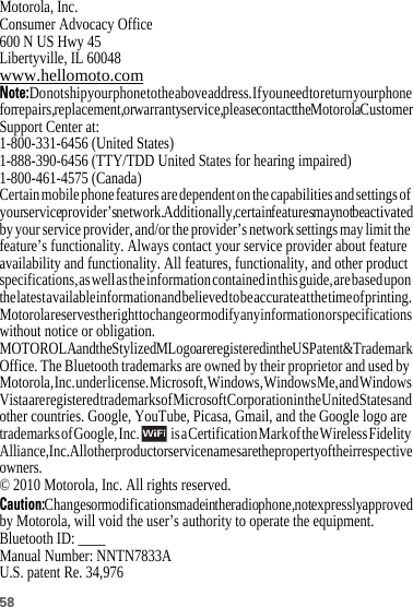 58 Motorola, Inc.Consumer Advocacy Office600 N US Hwy 45Libertyville, IL 60048www.hellomoto.comNote:Do not ship your phone to the above address. If you need to return your phone for repairs, replacement, or warranty service, please contact the Motorola Customer Support Center at:1-800-331-6456 (United States)1-888-390-6456 (TTY/TDD United States for hearing impaired)1-800-461-4575 (Canada)Certain mobile phone features are dependent on the capabilities and settings of your service provider’s network. Additionally, certain features may not be activated by your service provider, and/or the provider’s network settings may limit the feature’s functionality. Always contact your service provider about feature availability and functionality. All features, functionality, and other product specifications, as well as the information contained in this guide, are based upon the latest available information and believed to be accurate at the time of printing. Motorola reserves the right to change or modify any information or specifications without notice or obligation.MOTOROLA and the Stylized M Logo are registered in the US Patent &amp; Trademark Office. The Bluetooth trademarks are owned by their proprietor and used by Motorola, Inc. under license. Microsoft, Windows, Windows Me, and Windows Vista are registered trademarks of Microsoft Corporation in the United States and other countries. Google, YouTube, Picasa, Gmail, and the Google logo are trademarks of Google, Inc.    is a Certification Mark of the Wireless Fidelity Alliance, Inc. All other product or service names are the property of their respective owners.© 2010 Motorola, Inc. All rights reserved.Caution:Changes or modifications made in the radio phone, not expressly approved by Motorola, will void the user’s authority to operate the equipment.Bluetooth ID: ____Manual Number: NNTN7833AU.S. patent Re. 34,976