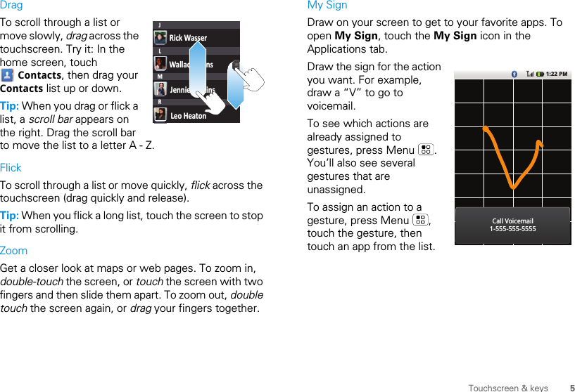 5Touchscreen &amp; keysDragTo scroll through a list or move slowly, drag across the touchscreen. Try it: In the home screen, touch  Contacts, then drag your Contacts list up or down.Tip: When you drag or flick a list, a scroll bar appears on the right. Drag the scroll bar to move the list to a letter A - Z.FlickTo scroll through a list or move quickly, flick across the touchscreen (drag quickly and release).Tip: When you flick a long list, touch the screen to stop it from scrolling.ZoomGet a closer look at maps or web pages. To zoom in, double-touch the screen, or touch the screen with two fingers and then slide them apart. To zoom out, double touch the screen again, or drag your fingers together.Rick WasserWallace MansJennie JenkinsLeo HeatonJLMRMy SignDraw on your screen to get to your favorite apps. To open My Sign, touch the My Sign icon in the Applications tab.Draw the sign for the action you want. For example, draw a “V” to go to voicemail.To see which actions are already assigned to gestures, press Menu  . You’ll also see several gestures that are unassigned. To assign an action to a gesture, press Menu  , touch the gesture, then touch an app from the list.1:22 PMCall Voicemail1-555-555-5555