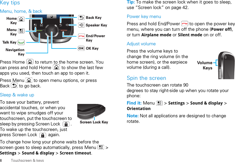 6Touchscreen &amp; keysKey tipsMenu, home, &amp; backPress Home   to return to the home screen. You can press and hold Home   to show the last few apps you used, then touch an app to open it.Press Menu   to open menu options, or press Back   to go back.Sleep &amp; wake upTo save your battery, prevent accidental touches, or when you want to wipe smudges off your touchscreen, put the touchscreen to sleep by pressing Screen Lock  . To wake up the touchscreen, just press Screen Lock   again.To change how long your phone waits before the screen goes to sleep automatically, press Menu   &gt; Settings &gt; Sound &amp; display &gt; Screen timeout.HomeKeyBack KeyMenuKeySpeaker KeyTalk KeyEnd/PowerKeyNavigation KeyOK KeyOKScreen Lock KeyTip: To make the screen lock when it goes to sleep, use “Screen lock” on page 42.Power key menuPress and hold End/Power   to open the power key menu, where you can turn off the phone (Power off), or turn Airplane mode or Silent mode on or off.Adjust volumePress the volume keys to change the ring volume (in the home screen), or the earpiece volume (during a call).Spin the screenThe touchscreen can rotate 90 degrees to stay right-side up when you rotate your phone:Find it: Menu  &gt; Settings &gt; Sound &amp; display &gt; OrientationNote: Not all applications are designed to change rotate.VolumeKeys