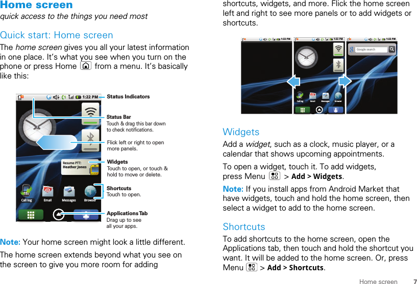 7Home screenHome screenquick access to the things you need mostQuick start: Home screenThe home screen gives you all your latest information in one place. It’s what you see when you turn on the phone or press Home   from a menu. It’s basically like this:Note: Your home screen might look a little different.The home screen extends beyond what you see on the screen to give you more room for adding Heather JonesResume PTT:1:22 PMEmail Messages BrowserCall loggesBrowserStatus BarTouch &amp; drag this bar down to check notifications.Status IndicatorsShortcutsTouch to open. Drag up to seeall your apps. Applications TabWidgetsTouch to open, or touch &amp; hold to move or delete.Flick left or right to open more panels.shortcuts, widgets, and more. Flick the home screen left and right to see more panels or to add widgets or shortcuts.WidgetsAdd a widget, such as a clock, music player, or a calendar that shows upcoming appointments.To open a widget, touch it. To add widgets, press Menu   &gt; Add &gt; Widgets.Note: If you install apps from Android Market that have widgets, touch and hold the home screen, then select a widget to add to the home screen.ShortcutsTo add shortcuts to the home screen, open the Applications tab, then touch and hold the shortcut you want. It will be added to the home screen. Or, press Menu  &gt; Add &gt; Shortcuts.Google search1:22 PM 1:22 PM1:22 PMEmail Messages BrowserCall loggesBrowser