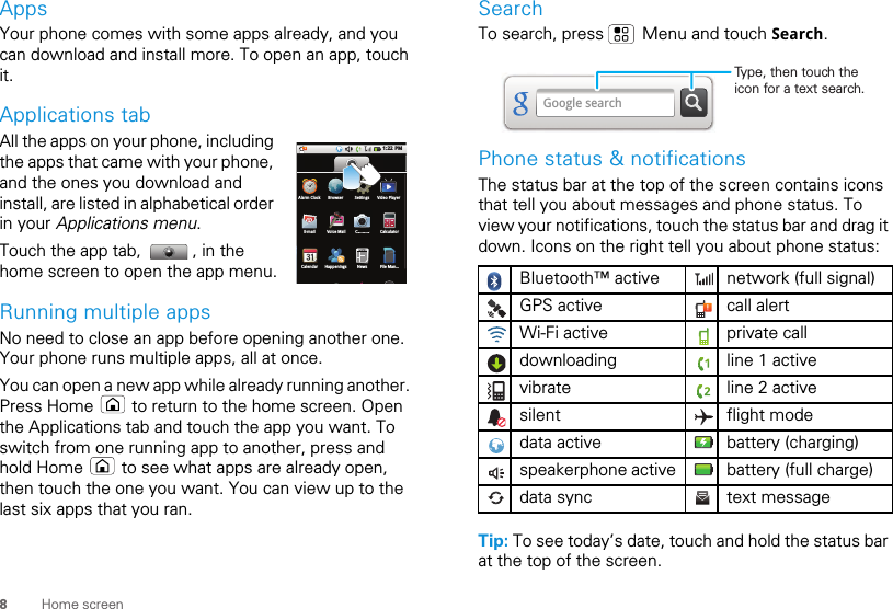 8Home screenAppsYour phone comes with some apps already, and you can download and install more. To open an app, touch it. Applications tabAll the apps on your phone, including the apps that came with your phone, and the ones you download and install, are listed in alphabetical order in your Applications menu. Touch the app tab,  , in the home screen to open the app menu.Running multiple appsNo need to close an app before opening another one. Your phone runs multiple apps, all at once. You can open a new app while already running another. Press Home   to return to the home screen. Open the Applications tab and touch the app you want. To switch from one running app to another, press and hold Home   to see what apps are already open, then touch the one you want. You can view up to the last six apps that you ran.1:22 PMCalendar Happenings News File Man...E-mail Voice Mail Camera CalculatorAlarm Clock Browser Settings Video PlayerCSearchTo search, press   Menu and touch Search.Phone status &amp; notificationsThe status bar at the top of the screen contains icons that tell you about messages and phone status. To view your notifications, touch the status bar and drag it down. Icons on the right tell you about phone status:Tip: To see today’s date, touch and hold the status bar at the top of the screen.Bluetooth™ active  network (full signal)GPS active call alertWi-Fi active private calldownloading  line 1 activevibrate  line 2 activesilent flight modedata active battery (charging)speakerphone active battery (full charge)data sync text messageGoogle searchType, then touch the icon for a text search.