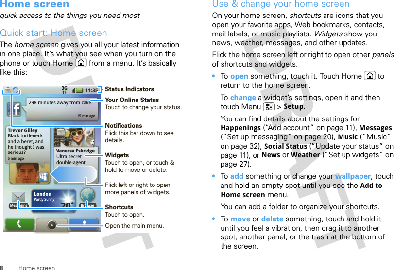 8Home screenHome screenquick access to the things you need mostQuick start: Home screenThe home screen gives you all your latest information in one place. It’s what you see when you turn on the phone or touch Home  from a menu. It’s basically like this:Trevor GilleyBlack turtleneck and a beret, and he thought I was serious?5 min ago298 minutes away from cake.15 min agoBrowserVanessa EskridgeUltra secret double-agent party agenda 11:353GLondonPartly Sunny20˚MessagingStatus IndicatorsYour Online StatusTouch to change your status.WidgetsTouch to open, or touch &amp; hold to move or delete.Flick left or right to open more panels of widgets.ShortcutsTouch to open.Open the main menu.NotificationsFlick this bar down to see details.Use &amp; change your home screenOn your home screen, shortcuts are icons that you open your favorite apps, Web bookmarks, contacts, mail labels, or music playlists. Widgets show you news, weather, messages, and other updates.Flick the home screen left or right to open other panels of shortcuts and widgets.•To  open something, touch it. Touch Home  to return to the home screen.To  change a widget’s settings, open it and then touch Menu  &gt; Setup.You can find details about the settings for Happenings (“Add account” on page 11), Messages (“Set up messaging” on page 20), Music (“Music” on page 32), Social Status (“Update your status” on page 11), or News or Weather (“Set up widgets” on page 27).•To  add something or change your wallpaper, touch and hold an empty spot until you see the Add to Home screen menu.You can add a folder to organize your shortcuts.•To  move or delete something, touch and hold it until you feel a vibration, then drag it to another spot, another panel, or the trash at the bottom of the screen.