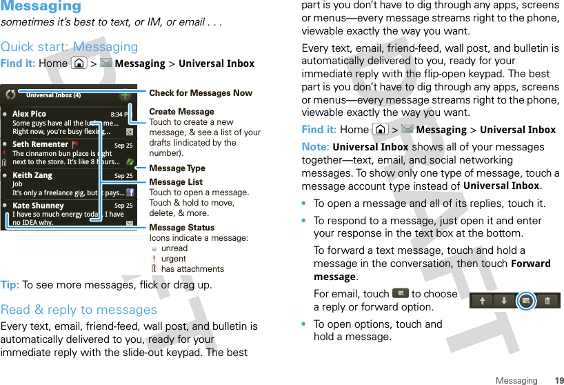 19MessagingMessagingsometimes it’s best to text, or IM, or email . . .Quick start: MessagingFind it: Home  &gt; Messaging &gt; Universal InboxTip: To see more messages, flick or drag up.Read &amp; reply to messagesEvery text, email, friend-feed, wall post, and bulletin is automatically delivered to you, ready for your immediate reply with the slide-out keypad. The best 8:34 PMAlex PicoSome guys have all the luck - me...Right now, you’re busy flexing...Sep 25Keith ZangJobIt’s only a freelance gig, but it pays...Sep 25Kate ShunneyI have so much energy today, I haveno IDEA why.Universal Inbox (4)Sep 25Seth Rementer  The cinnamon bun place is rightnext to the store. It’s like 8 hours...Create MessageTouch to create a new message, &amp; see a list of your drafts (indicated by the number).Message ListTouch to open a message. Touch &amp; hold to move, delete, &amp; more.Check for Messages NowMessage TypeMessage StatusIcons indicate a message:     unread     urgent     has attachmentspart is you don’t have to dig through any apps, screens or menus—every message streams right to the phone, viewable exactly the way you want.Every text, email, friend-feed, wall post, and bulletin is automatically delivered to you, ready for your immediate reply with the flip-open keypad. The best part is you don’t have to dig through any apps, screens or menus—every message streams right to the phone, viewable exactly the way you want.Find it: Home  &gt; Messaging &gt; Universal InboxNote: Universal Inbox shows all of your messages together—text, email, and social networking messages. To show only one type of message, touch a message account type instead of Universal Inbox.•To open a message and all of its replies, touch it.•To respond to a message, just open it and enter your response in the text box at the bottom.To forward a text message, touch and hold a message in the conversation, then touch Forward message.For email, touch  to choose a reply or forward option.•To open options, touch and hold a message.