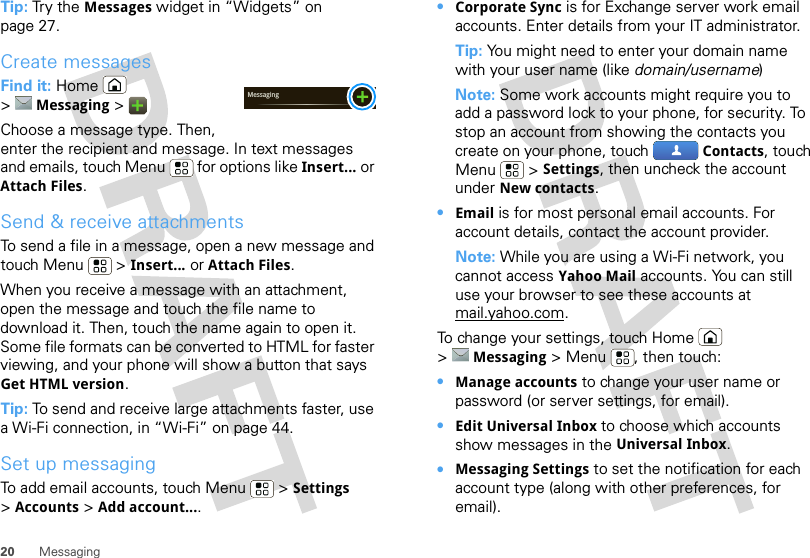 20 MessagingTip: Try the Messages widget in “Widgets” on page 27.Create messagesFind it: Home  &gt;Messaging &gt;Choose a message type. Then, enter the recipient and message. In text messages and emails, touch Menu  for options like Insert... or Attach Files.Send &amp; receive attachmentsTo send a file in a message, open a new message and touch Menu  &gt; Insert... or Attach Files.When you receive a message with an attachment, open the message and touch the file name to download it. Then, touch the name again to open it. Some file formats can be converted to HTML for faster viewing, and your phone will show a button that says Get HTML version.Tip: To send and receive large attachments faster, use a Wi-Fi connection, in “Wi-Fi” on page 44.Set up messagingTo add email accounts, touch Menu  &gt; Settings &gt;Accounts &gt; Add account....Messaging•Corporate Sync is for Exchange server work email accounts. Enter details from your IT administrator.Tip: You might need to enter your domain name with your user name (like domain/username)Note: Some work accounts might require you to add a password lock to your phone, for security. To stop an account from showing the contacts you create on your phone, touch  Contacts, touch Menu  &gt; Settings, then uncheck the account under New contacts.•Email is for most personal email accounts. For account details, contact the account provider.Note: While you are using a Wi-Fi network, you cannot access Yahoo Mail accounts. You can still use your browser to see these accounts at mail.yahoo.com.To change your settings, touch Home  &gt;Messaging &gt; Menu , then touch:•Manage accounts to change your user name or password (or server settings, for email).•Edit Universal Inbox to choose which accounts show messages in the Universal Inbox.•Messaging Settings to set the notification for each account type (along with other preferences, for email).