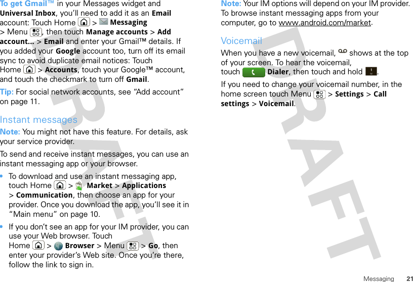 21MessagingTo  g e t  Gmail™ in your Messages widget and Universal Inbox, you’ll need to add it as an Email account: Touch Home  &gt; Messaging &gt; Menu , then touch Manage accounts &gt; Add account... &gt; Email and enter your Gmail™ details. If you added your Google account too, turn off its email sync to avoid duplicate email notices: Touch Home &gt; Accounts, touch your Google™ account, and touch the checkmark to turn off Gmail.Tip: For social network accounts, see “Add account” on page 11.Instant messagesNote: You might not have this feature. For details, ask your service provider.To send and receive instant messages, you can use an instant messaging app or your browser.•To download and use an instant messaging app, touch Home &gt; Market &gt; Applications &gt;Communication, then choose an app for your provider. Once you download the app, you’ll see it in “Main menu” on page 10.•If you don’t see an app for your IM provider, you can use your Web browser. Touch Home &gt; Browser &gt;Menu  &gt;Go, then enter your provider’s Web site. Once you’re there, follow the link to sign in.Note: Your IM options will depend on your IM provider. To browse instant messaging apps from your computer, go to www.android.com/market.VoicemailWhen you have a new voicemail,  shows at the top of your screen. To hear the voicemail, touch Dialer, then touch and hold .If you need to change your voicemail number, in the home screen touch Menu  &gt; Settings &gt; Call settings &gt; Voicemail.