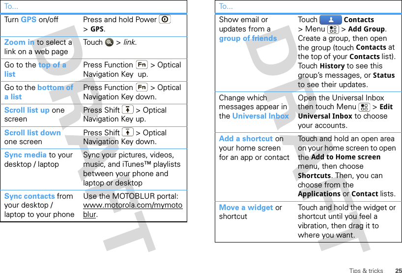 25Tips &amp; tricksTur n   GPS on/off Press and hold Power  &gt;GPS.Zoom in to select a link on a web pageTou ch  &gt; link.Go to the top of a listPress Function  &gt; Optical Navigation Key  up.Go to the bottom of a listPress Function  &gt; Optical Navigation Key down.Scroll list up one screenPress Shift  &gt; Optical Navigation Key up.Scroll list down one screenPress Shift  &gt; Optical Navigation Key down.Sync media to your desktop / laptopSync your pictures, videos, music, and iTunes™ playlists between your phone and laptop or desktopSync contacts from your desktop / laptop to your phoneUse the MOTOBLUR portal: www.motorola.com/mymotoblur. To . ..Show email or updates from a group of friendsTouch  Contacts &gt;Menu  &gt;Add Group.  Create a group, then open the group (touch Contacts at the top of your Contacts list). Touch  History to see this group’s messages, or Status to see their updates.Change which messages appear in the Universal InboxOpen the Universal Inbox then touch Menu  &gt; Edit Universal Inbox to choose your accounts.Add a shortcut on your home screen for an app or contactTouch and hold an open area on your home screen to open the Add to Home screen menu, then choose Shortcuts. Then, you can choose from the Applications or Contact lists. Move a widget or shortcut Touch and hold the widget or shortcut until you feel a vibration, then drag it to where you want.To...