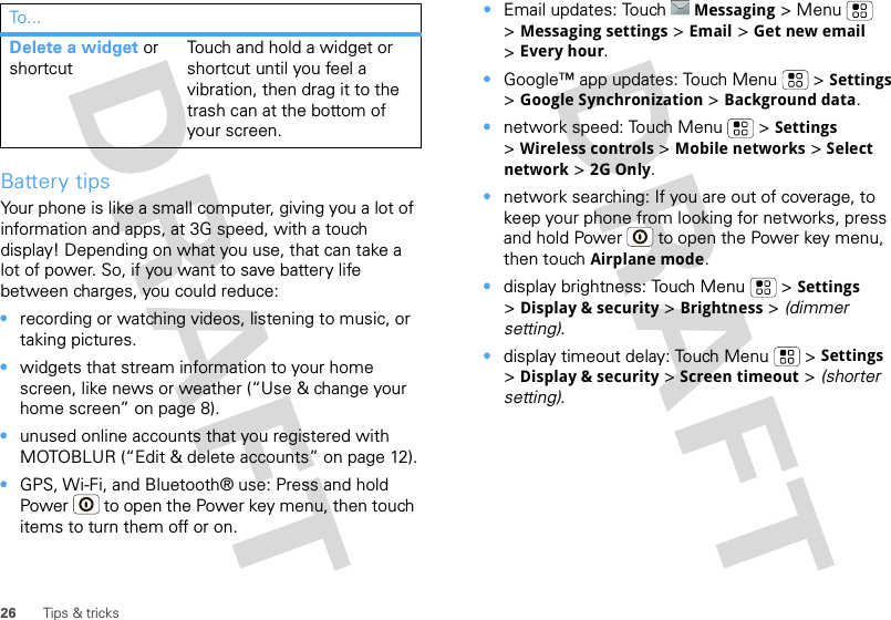 26 Tips &amp; tricksBattery tipsYour phone is like a small computer, giving you a lot of information and apps, at 3G speed, with a touch display! Depending on what you use, that can take a lot of power. So, if you want to save battery life between charges, you could reduce:•recording or watching videos, listening to music, or taking pictures.•widgets that stream information to your home screen, like news or weather (“Use &amp; change your home screen” on page 8).•unused online accounts that you registered with MOTOBLUR (“Edit &amp; delete accounts” on page 12).•GPS, Wi-Fi, and Bluetooth® use: Press and hold Power  to open the Power key menu, then touch items to turn them off or on.Delete a widget or shortcutTouch and hold a widget or shortcut until you feel a vibration, then drag it to the trash can at the bottom of your screen.To . .. •Email updates: Touch Messaging &gt;Menu  &gt;Messaging settings &gt; Email &gt; Get new email &gt;Every hour.•Google™ app updates: Touch Menu  &gt; Settings &gt;Google Synchronization &gt; Background data.•network speed: Touch Menu  &gt; Settings &gt;Wireless controls &gt; Mobile networks &gt; Select network &gt; 2G Only.•network searching: If you are out of coverage, to keep your phone from looking for networks, press and hold Power  to open the Power key menu, then touch Airplane mode.•display brightness: Touch Menu  &gt; Settings &gt;Display &amp; security &gt; Brightness &gt; (dimmer setting).•display timeout delay: Touch Menu  &gt; Settings &gt;Display &amp; security &gt; Screen timeout &gt; (shorter setting).