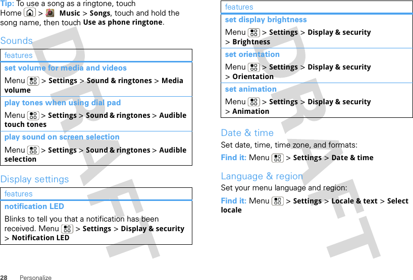 28 PersonalizeTip: To use a song as a ringtone, touch Home &gt;  Music &gt; Songs, touch and hold the song name, then touch Use as phone ringtone.SoundsDisplay settingsfeaturesset volume for media and videosMenu  &gt; Settings &gt; Sound &amp; ringtones &gt; Media volumeplay tones when using dial padMenu  &gt; Settings &gt; Sound &amp; ringtones &gt; Audible touch tonesplay sound on screen selectionMenu  &gt; Settings &gt; Sound &amp; ringtones &gt; Audible selectionfeaturesnotification LEDBlinks to tell you that a notification has been received. Menu  &gt; Settings &gt; Display &amp; security &gt;Notification LEDDate &amp; timeSet date, time, time zone, and formats:Find it: Menu  &gt; Settings &gt; Date &amp; timeLanguage &amp; regionSet your menu language and region:Find it: Menu  &gt; Settings &gt; Locale &amp; text &gt; Select localeset display brightnessMenu  &gt; Settings &gt; Display &amp; security &gt;Brightnessset orientationMenu  &gt; Settings &gt; Display &amp; security &gt;Orientationset animationMenu  &gt; Settings &gt; Display &amp; security &gt;Animationfeatures