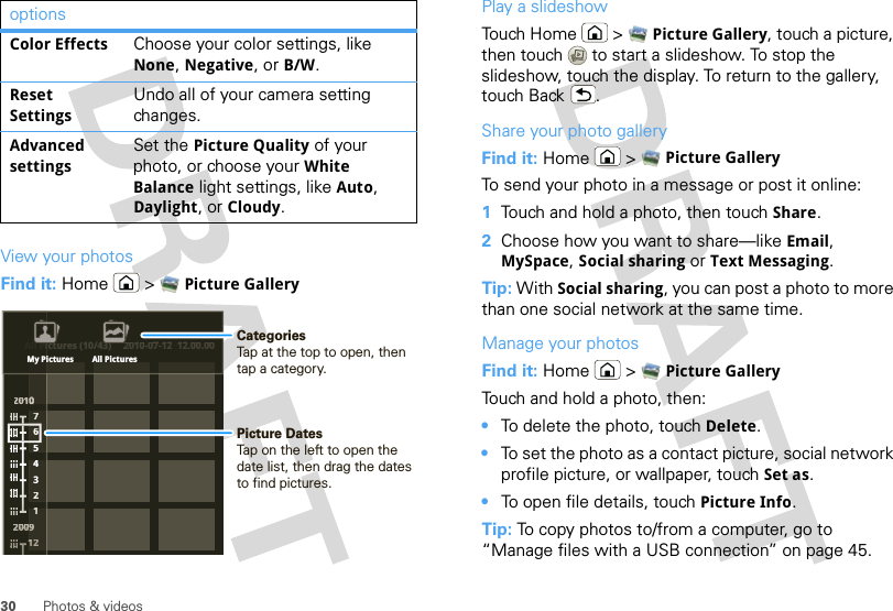 30 Photos &amp; videosView your photosFind it: Home  &gt; Picture GalleryColor Effects Choose your color settings, like None, Negative, or B/W.Reset SettingsUndo all of your camera setting changes.Advanced settingsSet the Picture Quality of your photo, or choose your White Balance light settings, like Auto, Daylight, or Cloudy.optionsAll Pictures (10/43) 2010-07-12  12.00.00220011000002222000000009776543211111122ctures (10/43)2010-07-12  12.00.00All PiiMy Pictures All PicturesPicture DatesTap on the left to open the date list, then drag the dates to find pictures.CategoriesTap at the top to open, then tap a category.Play a slideshowTouch Home  &gt; Picture Gallery, touch a picture, then touch  to start a slideshow. To stop the slideshow, touch the display. To return to the gallery, touch Back .Share your photo galleryFind it: Home  &gt; Picture GalleryTo send your photo in a message or post it online:  1Touch and hold a photo, then touch Share.2Choose how you want to share—like Email, MySpace, Social sharing or Text Messaging.Tip: With Social sharing, you can post a photo to more than one social network at the same time.Manage your photosFind it: Home  &gt; Picture GalleryTouch and hold a photo, then:•To delete the photo, touch Delete.•To set the photo as a contact picture, social network profile picture, or wallpaper, touch Set as.•To open file details, touch Picture Info.Tip: To copy photos to/from a computer, go to “Manage files with a USB connection” on page 45.