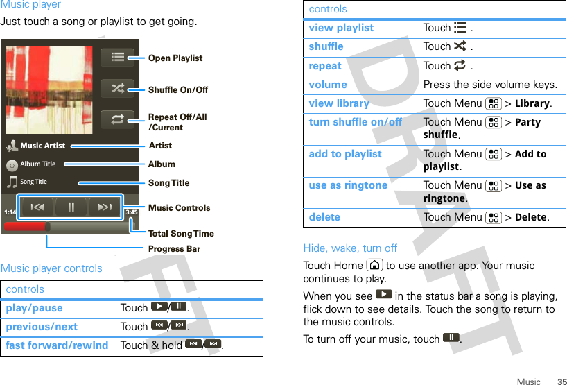 35MusicMusic playerJust touch a song or playlist to get going.Music player controlscontrolsplay/pause Touch / .previous/next Touch / .fast forward/rewind Touch &amp; hold  / .Music ArtistAlbum TitleSong Title1:14 3:45Open PlaylistShuffle On/OffRepeat Off/All/CurrentArtistAlbumSong T itleMusic ControlsTo t al Song T imeProgress BarHide, wake, turn offTouch Home  to use another app. Your music continues to play.When you see   in the status bar a song is playing, flick down to see details. Touch the song to return to the music controls.To turn off your music, touch .view playlist Touch .shuffle Touch .repeat Touch .volume Press the side volume keys.view library Touch Menu  &gt; Library.turn shuffle on/off Touch Menu  &gt; Party shuffle.add to playlist Touch Menu  &gt; Add to playlist.use as ringtone Touch Menu  &gt; Use as ringtone.delete Touch Menu  &gt; Delete.controls