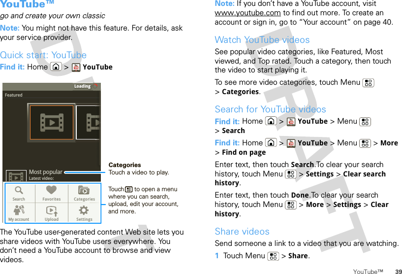 39YouTube™Yo u Tu b e ™go and create your own classicNote: You might not have this feature. For details, ask your service provider.Quick start: YouTubeFind it: Home &gt; YouTubeThe YouTube user-generated content Web site lets you share videos with YouTube users everywhere. You don’t need a YouTube account to browse and view videos.LoadingFeaturedLatest video:Most popularSearch Favorites CategoriesMy account Upload SettingsCategoriesTouch a video to play.Touch      to open a menu where you can search, upload, edit your account, and more.Note: If you don’t have a YouTube account, visit www.youtube.com to find out more. To create an account or sign in, go to “Your account” on page 40.Watch YouTube videosSee popular video categories, like Featured, Most viewed, and Top rated. Touch a category, then touch the video to start playing it.To see more video categories, touch Menu  &gt;Categories.Search for YouTube videosFind it: Home &gt; YouTube &gt; Menu  &gt;SearchFind it: Home &gt; YouTube &gt; Menu  &gt; More &gt;Find on pageEnter text, then touch Search.To clear your search history, touch Menu  &gt; Settings &gt; Clear search history.Enter text, then touch Done.To clear your search history, touch Menu  &gt; More &gt; Settings &gt; Clear history.Share videosSend someone a link to a video that you are watching.  1Touch Menu  &gt; Share.