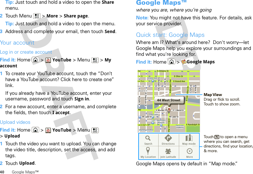 40 Google Maps™Tip: Just touch and hold a video to open the Share menu.2Touch Menu  &gt; More &gt; Share page.Tip: Just touch and hold a video to open the menu.3Address and complete your email, then touch Send.Your accountLog in or create accountFind it: Home &gt; YouTube &gt; Menu  &gt; My account  1To create your YouTube account, touch the “Don’t have a YouTube account? Click here to create one” link.If you already have a YouTube account, enter your username, password and touch Sign in.2For a new account, enter a username, and complete the fields, then touch I accept.Upload videosFind it: Home &gt; YouTube &gt; Menu  &gt;Upload  1Touch the video you want to upload. You can change the video title, description, set the access, and add tags.2Touch Upload.Google Maps™where you are, where you’re goingNote: You might not have this feature. For details, ask your service provider.Quick start: Google MapsWhere am I? What&apos;s around here?  Don&apos;t worry—let Google Maps help you explore your surroundings and find what you&apos;re looking for.Find it: Home &gt; Google MapsGoogle Maps opens by default in “Map mode.” Ontario StN Clark StWacker DrM44 West StreetAE Ontario StE Ohio StN Rush StN Park StN New StN Wabash AveN Dearborn StE Grand AveE Randolph StN Micigan AveN Micigan AverD submuloC NW Lake St W Lake StE Wacker PlState/LakeGrand RedLakeRandolphSt MetraRandolph/WabashWashington-BlueE S WaterStMMMMSearch Directions Map modeMy Location Join Latitude MoreMap ViewDrag or flick to scroll.Touch to show zoom.Touch      to open a menu where you can search, get directions, find your location, &amp; more.