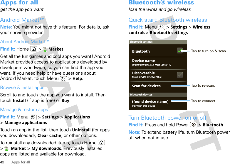 42 Apps for allApps for allget the app you wantAndroid Market™Note: You might not have this feature. For details, ask your service provider.About Android Market™Find it: Home &gt; MarketGet all the fun games and cool apps you want! Android Market provides access to applications developed by developers worldwide, so you can find the app you want. If you need help or have questions about Android Market, touch Menu  &gt; Help.Browse &amp; install appsScroll to and touch the app you want to install. Then, touch Install (if app is free) or Buy.Manage &amp; restore appsFind it: Menu  &gt; Settings &gt; Applications &gt;Manage applicationsTouch an app in the list, then touch Uninstall (for apps you downloaded), Clear cache, or other options.To reinstall any downloaded items, touch Home  &gt;Market &gt; My downloads. Previously installed apps are listed and available for download.Bluetooth® wirelesslose the wires and go wirelessQuick start: Bluetooth wirelessFind it: Menu  &gt; Settings &gt; Wireless controls&gt;Bluetooth settingsTurn Bluetooth power on or offFind it: Press and hold Power  &gt; BluetoothNote: To extend battery life, turn Bluetooth power off when not in use.Bluetooth devicesBluetooth settings(#########) 38.4 MHz Class 1.5Device namePair with this device(found device name)Make device discoverableDiscoverableScan for devicesBluetooth Tap to turn on &amp; scan.Tap to re-scan.Tap to connect.