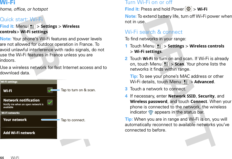 44 Wi-FiWi-Fihome, office, or hotspotQuick start: Wi-FiFind it: Menu  &gt; Settings &gt; Wireless controls&gt;Wi-Fi settingsNote: Your phone&apos;s Wi-Fi features and power levels are not allowed for outdoor operation in France. To avoid unlawful interference with radio signals, do not use the Wi-Fi features in France unless you are indoors.Use a wireless network for fast Internet access and to download data.Wi-Fi networksWi-Fi settingsNotify me when an open network is availableNetwork notificationYour networkAdd Wi-Fi networkWi-Fi Tap to turn on &amp; scan.Tap to connect.Tu r n   Wi-Fi on or offFind it: Press and hold Power  &gt; Wi-FiNote: To extend battery life, turn off Wi-Fi power when not in use.Wi-Fi search &amp; connectTo find networks in your range:  1Touch Menu  &gt; Settings &gt; Wireless controls &gt;Wi-Fi settings.2Touch Wi-Fi to turn on and scan. If Wi-Fi is already on, touch Menu  &gt; Scan. Your phone lists the networks it finds within range.Tip: To see your phone’s MAC address or other Wi-Fi details, touch Menu  &gt; Advanced.3Touch a network to connect.4If necessary, enter Network SSID, Security, and Wireless password, and touch Connect. When your phone is connected to the network, the wireless indicator   appears in the status bar.Tip: When you are in range and Wi-Fi is on, you will automatically reconnect to available networks you’ve connected to before.