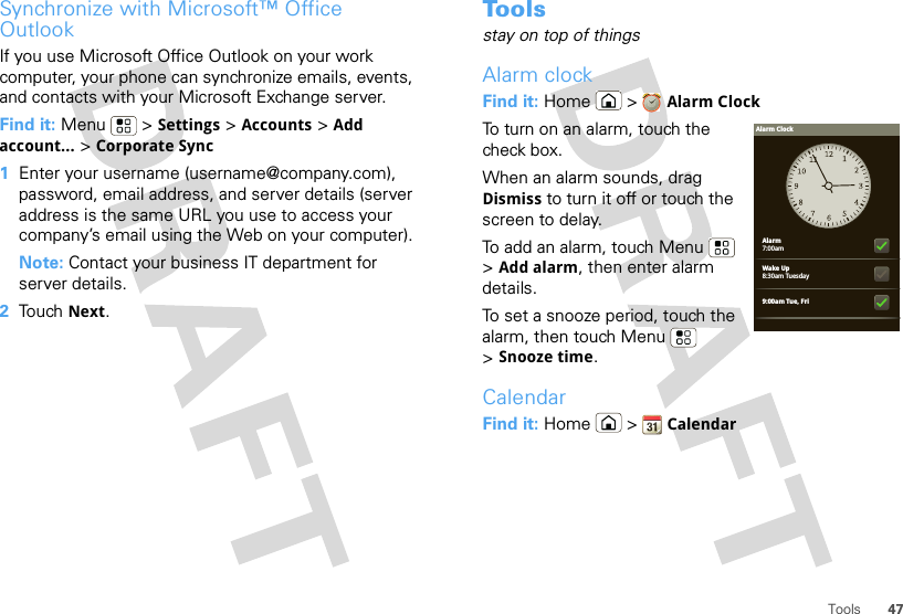 47ToolsSynchronize with Microsoft™ Office OutlookIf you use Microsoft Office Outlook on your work computer, your phone can synchronize emails, events, and contacts with your Microsoft Exchange server.Find it: Menu  &gt; Settings &gt; Accounts &gt; Add account... &gt; Corporate Sync  1Enter your username (username@company.com), password, email address, and server details (server address is the same URL you use to access your company’s email using the Web on your computer).Note: Contact your business IT department for server details.2Touch Next.To o l sstay on top of thingsAlarm clockFind it: Home &gt; Alarm ClockTo turn on an alarm, touch the check box.When an alarm sounds, drag Dismiss to turn it off or touch the screen to delay.To add an alarm, touch Menu  &gt;Add alarm, then enter alarm details.To set a snooze period, touch the alarm, then touch Menu  &gt;Snooze time.CalendarFind it: Home  &gt; CalendarAlarm7:00amWake Up8:30am Tuesday9:00am Tue, FriAlarm Clock