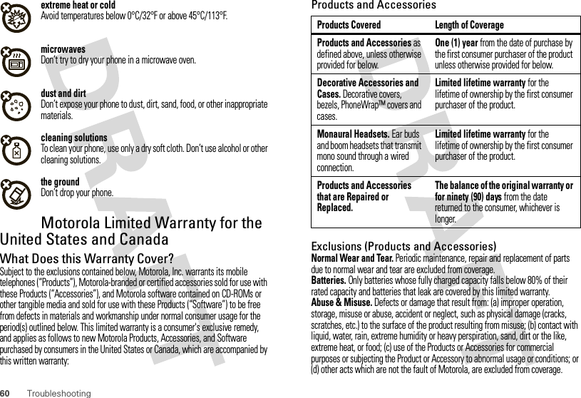 60 Troubleshootingextreme heat or coldAvoid temperatures below 0°C/32°F or above 45°C/113°F.microwavesDon’t try to dry your phone in a microwave oven.dust and dirtDon’t expose your phone to dust, dirt, sand, food, or other inappropriate materials.cleaning solutionsTo clean your phone, use only a dry soft cloth. Don’t use alcohol or other cleaning solutions.the groundDon’t drop your phone.Motorola Limited Warranty for the United States and CanadaWarrantyWhat Does this Warranty Cover?Subject to the exclusions contained below, Motorola, Inc. warrants its mobile telephones (“Products”), Motorola-branded or certified accessories sold for use with these Products (“Accessories”), and Motorola software contained on CD-ROMs or other tangible media and sold for use with these Products (“Software”) to be free from defects in materials and workmanship under normal consumer usage for the period(s) outlined below. This limited warranty is a consumer&apos;s exclusive remedy, and applies as follows to new Motorola Products, Accessories, and Software purchased by consumers in the United States or Canada, which are accompanied by this written warranty:Products and AccessoriesExclusions (Products and Accessories)Normal Wear and Tear. Periodic maintenance, repair and replacement of parts due to normal wear and tear are excluded from coverage.Batteries. Only batteries whose fully charged capacity falls below 80% of their rated capacity and batteries that leak are covered by this limited warranty.Abuse &amp; Misuse. Defects or damage that result from: (a) improper operation, storage, misuse or abuse, accident or neglect, such as physical damage (cracks, scratches, etc.) to the surface of the product resulting from misuse; (b) contact with liquid, water, rain, extreme humidity or heavy perspiration, sand, dirt or the like, extreme heat, or food; (c) use of the Products or Accessories for commercial purposes or subjecting the Product or Accessory to abnormal usage or conditions; or (d) other acts which are not the fault of Motorola, are excluded from coverage.Products Covered Length of CoverageProducts and Accessories as defined above, unless otherwise provided for below.One (1) year from the date of purchase by the first consumer purchaser of the product unless otherwise provided for below.Decorative Accessories and Cases. Decorative covers, bezels, PhoneWrap™ covers and cases.Limited lifetime warranty for the lifetime of ownership by the first consumer purchaser of the product.Monaural Headsets. Ear buds and boom headsets that transmit mono sound through a wired connection.Limited lifetime warranty for the lifetime of ownership by the first consumer purchaser of the product.Products and Accessories that are Repaired or Replaced.The balance of the original warranty or for ninety (90) days from the date returned to the consumer, whichever is longer.