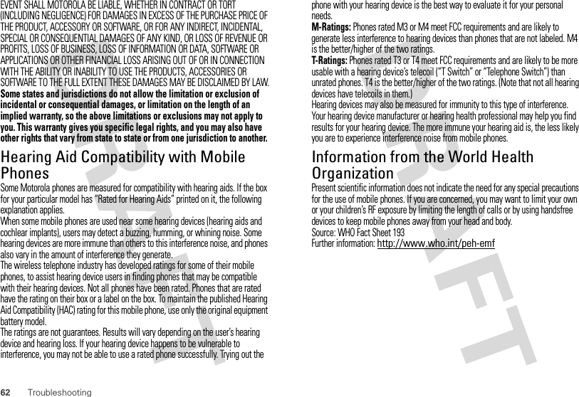 62 TroubleshootingEVENT SHALL MOTOROLA BE LIABLE, WHETHER IN CONTRACT OR TORT (INCLUDING NEGLIGENCE) FOR DAMAGES IN EXCESS OF THE PURCHASE PRICE OF THE PRODUCT, ACCESSORY OR SOFTWARE, OR FOR ANY INDIRECT, INCIDENTAL, SPECIAL OR CONSEQUENTIAL DAMAGES OF ANY KIND, OR LOSS OF REVENUE OR PROFITS, LOSS OF BUSINESS, LOSS OF INFORMATION OR DATA, SOFTWARE OR APPLICATIONS OR OTHER FINANCIAL LOSS ARISING OUT OF OR IN CONNECTION WITH THE ABILITY OR INABILITY TO USE THE PRODUCTS, ACCESSORIES OR SOFTWARE TO THE FULL EXTENT THESE DAMAGES MAY BE DISCLAIMED BY LAW.Some states and jurisdictions do not allow the limitation or exclusion of incidental or consequential damages, or limitation on the length of an implied warranty, so the above limitations or exclusions may not apply to you. This warranty gives you specific legal rights, and you may also have other rights that vary from state to state or from one jurisdiction to another.Hearing Aid Compatibility with Mobile PhonesHeari ng AidsSome Motorola phones are measured for compatibility with hearing aids. If the box for your particular model has “Rated for Hearing Aids” printed on it, the following explanation applies.When some mobile phones are used near some hearing devices (hearing aids and cochlear implants), users may detect a buzzing, humming, or whining noise. Some hearing devices are more immune than others to this interference noise, and phones also vary in the amount of interference they generate.The wireless telephone industry has developed ratings for some of their mobile phones, to assist hearing device users in finding phones that may be compatible with their hearing devices. Not all phones have been rated. Phones that are rated have the rating on their box or a label on the box. To maintain the published Hearing Aid Compatibility (HAC) rating for this mobile phone, use only the original equipment battery model.The ratings are not guarantees. Results will vary depending on the user’s hearing device and hearing loss. If your hearing device happens to be vulnerable to interference, you may not be able to use a rated phone successfully. Trying out the phone with your hearing device is the best way to evaluate it for your personal needs.M-Ratings: Phones rated M3 or M4 meet FCC requirements and are likely to generate less interference to hearing devices than phones that are not labeled. M4 is the better/higher of the two ratings.T-Ratings: Phones rated T3 or T4 meet FCC requirements and are likely to be more usable with a hearing device’s telecoil (“T Switch” or “Telephone Switch”) than unrated phones. T4 is the better/higher of the two ratings. (Note that not all hearing devices have telecoils in them.)Hearing devices may also be measured for immunity to this type of interference. Your hearing device manufacturer or hearing health professional may help you find results for your hearing device. The more immune your hearing aid is, the less likely you are to experience interference noise from mobile phones.Information from the World Health OrganizationWHO InformationPresent scientific information does not indicate the need for any special precautions for the use of mobile phones. If you are concerned, you may want to limit your own or your children’s RF exposure by limiting the length of calls or by using handsfree devices to keep mobile phones away from your head and body.Source: WHO Fact Sheet 193Further information: http://www.who.int/peh-emf