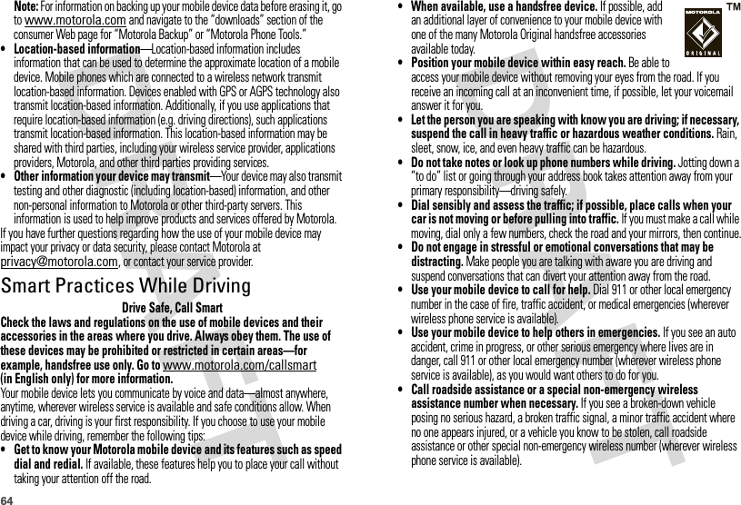 64Note: For information on backing up your mobile device data before erasing it, go to www.motorola.com and navigate to the “downloads” section of the consumer Web page for “Motorola Backup” or “Motorola Phone Tools.”• Location-based information—Location-based information includes information that can be used to determine the approximate location of a mobile device. Mobile phones which are connected to a wireless network transmit location-based information. Devices enabled with GPS or AGPS technology also transmit location-based information. Additionally, if you use applications that require location-based information (e.g. driving directions), such applications transmit location-based information. This location-based information may be shared with third parties, including your wireless service provider, applications providers, Motorola, and other third parties providing services.•Other information your device may transmit—Your device may also transmit testing and other diagnostic (including location-based) information, and other non-personal information to Motorola or other third-party servers. This information is used to help improve products and services offered by Motorola.If you have further questions regarding how the use of your mobile device may impact your privacy or data security, please contact Motorola at privacy@motorola.com, or contact your service provider.Smart Practices While DrivingDrivi ng SafetyDrive Safe, Call SmartCheck the laws and regulations on the use of mobile devices and their accessories in the areas where you drive. Always obey them. The use of these devices may be prohibited or restricted in certain areas—for example, handsfree use only. Go to www.motorola.com/callsmart (in English only) for more information.Your mobile device lets you communicate by voice and data—almost anywhere, anytime, wherever wireless service is available and safe conditions allow. When driving a car, driving is your first responsibility. If you choose to use your mobile device while driving, remember the following tips:• Get to know your Motorola mobile device and its features such as speed dial and redial. If available, these features help you to place your call without taking your attention off the road.• When available, use a handsfree device. If possible, add an additional layer of convenience to your mobile device with one of the many Motorola Original handsfree accessories available today.• Position your mobile device within easy reach. Be able to access your mobile device without removing your eyes from the road. If you receive an incoming call at an inconvenient time, if possible, let your voicemail answer it for you.• Let the person you are speaking with know you are driving; if necessary, suspend the call in heavy traffic or hazardous weather conditions. Rain, sleet, snow, ice, and even heavy traffic can be hazardous.• Do not take notes or look up phone numbers while driving. Jotting down a “to do” list or going through your address book takes attention away from your primary responsibility—driving safely.• Dial sensibly and assess the traffic; if possible, place calls when your car is not moving or before pulling into traffic. If you must make a call while moving, dial only a few numbers, check the road and your mirrors, then continue.• Do not engage in stressful or emotional conversations that may be distracting. Make people you are talking with aware you are driving and suspend conversations that can divert your attention away from the road.•Use your mobile device to call for help. Dial 911 or other local emergency number in the case of fire, traffic accident, or medical emergencies (wherever wireless phone service is available).•Use your mobile device to help others in emergencies. If you see an auto accident, crime in progress, or other serious emergency where lives are in danger, call 911 or other local emergency number (wherever wireless phone service is available), as you would want others to do for you.•Call roadside assistance or a special non-emergency wireless assistance number when necessary. If you see a broken-down vehicle posing no serious hazard, a broken traffic signal, a minor traffic accident where no one appears injured, or a vehicle you know to be stolen, call roadside assistance or other special non-emergency wireless number (wherever wireless phone service is available).