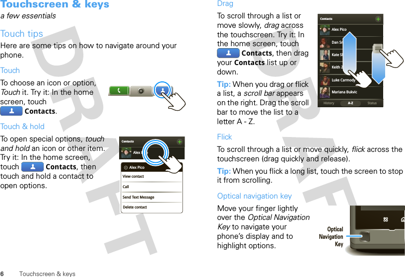 6Touchscreen &amp; keysTouchscreen &amp; keysa few essentialsTouch tipsHere are some tips on how to navigate around your phone.TouchTo choose an icon or option, Touch it. Try it: In the home screen, touch Contacts.Touch &amp; holdTo open special options, touch and hold an icon or other item. Try it: In the home screen, touch  Contacts, then touch and hold a contact to open options.ContactsAlex PicoDelete contactAlex PicoView contactCallSend Text MessageDragTo scroll through a list or move slowly, drag across the touchscreen. Try it: In the home screen, touch Contacts, then drag your Contacts list up or down.Tip: When you drag or flick a list, a scroll bar appears on the right. Drag the scroll bar to move the list to a letter A - Z.FlickTo scroll through a list or move quickly, flick across the touchscreen (drag quickly and release).Tip: When you flick a long list, touch the screen to stop it from scrolling.Optical navigation keyMove your finger lightly over the Optical Navigation Key to navigate your phone’s display and to highlight options.BContactsStatusHistory A-ZAlex PicoMariana BukvicLuke CarmodyDan SmithKeith ZangKate ShunneyOpticalNavigationKey