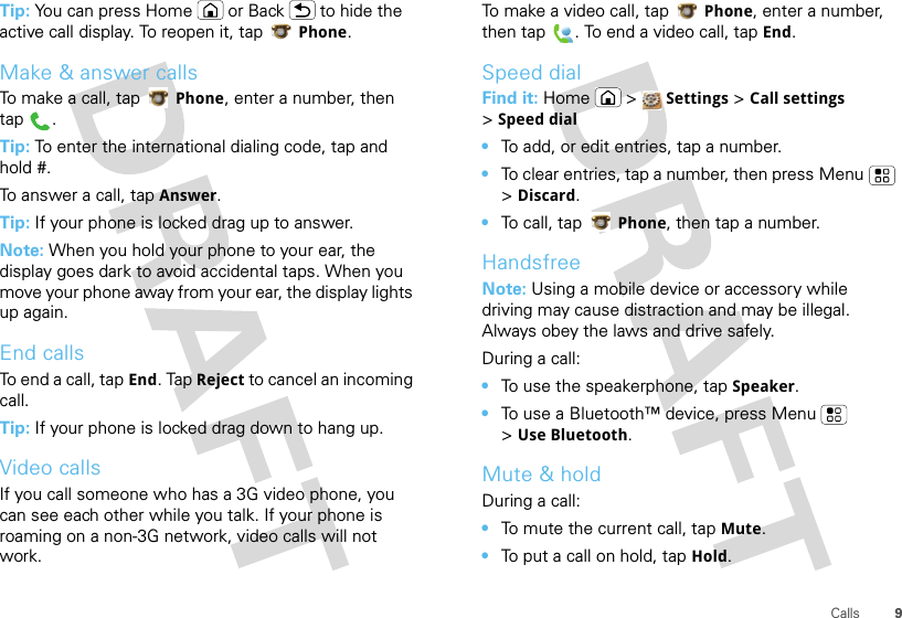 9CallsTip: You can press Home or Back  to hide the active call display. To reopen it, tap Phone.Make &amp; answer callsTo make a call, tap Phone, enter a number, then tap .Tip: To enter the international dialing code, tap and hold #.To answer a call, tap Answer.Tip: If your phone is locked drag up to answer.Note: When you hold your phone to your ear, the display goes dark to avoid accidental taps. When you move your phone away from your ear, the display lights up again.End callsTo end a call, tap End. Tap Reject to cancel an incoming call.Tip: If your phone is locked drag down to hang up.Video callsIf you call someone who has a 3G video phone, you can see each other while you talk. If your phone is roaming on a non-3G network, video calls will not work.To make a video call, tap Phone, enter a number, then tap . To end a video call, tap End.Speed dialFind it: Home  &gt;  Settings &gt; Call settings &gt;Speed dial•To add, or edit entries, tap a number.•To clear entries, tap a number, then press Menu  &gt; Discard.•To call, tap Phone, then tap a number.HandsfreeNote: Using a mobile device or accessory while driving may cause distraction and may be illegal. Always obey the laws and drive safely.During a call:•To use the speakerphone, tap Speaker.•To use a Bluetooth™ device, press Menu  &gt;Use Bluetooth.Mute &amp; holdDuring a call:•To mute the current call, tap Mute.•To put a call on hold, tap Hold.