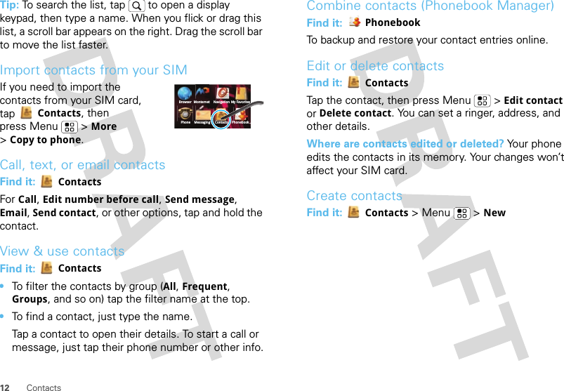 12 ContactsTip: To search the list, tap   to open a display keypad, then type a name. When you flick or drag this list, a scroll bar appears on the right. Drag the scroll bar to move the list faster.Import contacts from your SIMIf you need to import the contacts from your SIM card, tap Contacts, then press Menu  &gt; More &gt;Copy to phone.Call, text, or email contactsFind it:  ContactsFor Call, Edit number before call, Send message, Email, Send contact, or other options, tap and hold the contact.View &amp; use contactsFind it:  Contacts•To filter the contacts by group (All, Frequent, Groups, and so on) tap the filter name at the top.•To find a contact, just type the name.Tap a contact to open their details. To start a call or message, just tap their phone number or other info.BrowserPhone Messaging Contacts Phonebook...Monternet Navigation My FavoritesCombine contacts (Phonebook Manager)Find it:  PhonebookTo backup and restore your contact entries online.Edit or delete contactsFind it:  ContactsTap the contact, then press Menu  &gt; Edit contact or Delete contact. You can set a ringer, address, and other details.Where are contacts edited or deleted? Your phone edits the contacts in its memory. Your changes won’t affect your SIM card.Create contactsFind it:  Contacts &gt;Menu  &gt;New