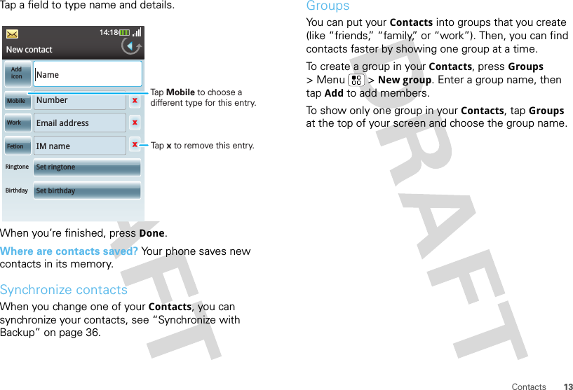 13ContactsTap a field to type name and details.When you’re finished, press Done.Where are contacts saved? Your phone saves new contacts in its memory.Synchronize contactsWhen you change one of your Contacts, you can synchronize your contacts, see “Synchronize with Backup” on page 36.New contact14:18xxxxAddiconNameNumberEmail addressIM nameSet ringtoneSet birthdayMobileWorkFetionRingtoneBirthdayTap Mobile to choose a different type for this entry.Tap x to remove this entry.GroupsYou can put your Contacts into groups that you create (like “friends,” “family,” or “work”). Then, you can find contacts faster by showing one group at a time.To create a group in your Contacts, press Groups &gt; Menu  &gt; New group. Enter a group name, then tap Add to add members.To show only one group in your Contacts, tap Groups at the top of your screen and choose the group name.