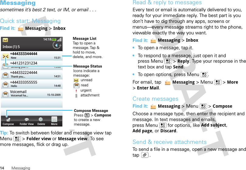 14 MessagingMessagingsometimes it’s best 2 text, or IM, or email . . .Quick start: MessagingFind it:  Messaging &gt; InboxTip: To switch between folder and message view tap Menu  &gt; Folder view or Message view. To see more messages, flick or drag up.Inbox (1) 514:18+444333344444+441231231234+444332224444+444333355555VoicemailNew 15:3115:0614:5114:4815-10-2009Sending you ...Thank you...HelloVoicemail ha...Compose Folder View Delete MoreCompose MessagePress       &gt; Compose to create a new message.Message ListTap to open amessage. Tap  &amp;hold to move,delete, and more.Message StatusIcons indicate amessage:       unread       read       urgent       attachmentRead &amp; reply to messagesEvery text or email is automatically delivered to you, ready for your immediate reply. The best part is you don’t have to dig through any apps, screens or menus—every message streams right to the phone, viewable exactly the way you want.Find it:  Messaging &gt; Inbox•To open a message, tap it.•To respond to a message, just open it and press Menu  &gt; Reply. Type your response in the text box and tap Send.•To open options, press Menu .For email, tap   Messaging &gt; Menu  &gt; More &gt;Enter Mail.Create messagesFind it:  Messaging &gt; Menu  &gt; ComposeChoose a message type, then enter the recipient and message. In text messages and emails, press Menu  for options, like Add subject, Add page, or Discard.Send &amp; receive attachmentsTo send a file in a message, open a new message and tap .