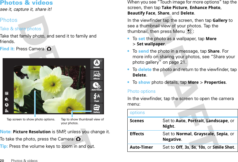 20 Photos &amp; videosPhotos &amp; videossee it, capture it, share it!PhotosTake &amp; share photosTake that family photo, and send it to family and friends.Find it: Press CameraNote: Picture Resolution is 5MP, unless you change it.To take the photo, press the Camera .Tip: Press the volume keys to zoom in and out.AAA87ScenesScenesEffectsAuto-TimerFlashGalleryATap to show thumbnail view of your photos.Tap screen to show photo options.When you see “Touch image for more options” tap the screen, then tap Take Picture, Enhance Photo, Beautify Face, Share, and Delete.In the viewfinder tap the screen, then tap Gallery to see a thumbnail view of your photos. Tap the thumbnail, then press Menu :•To  set the photo as a wallpaper, tap More &gt;Set wallpaper.•To  send the photo in a message, tap Share. For more info on sharing your photos, see “Share your photo gallery” on page 21.•To  delete the photo and return to the viewfinder, tap Delete.•To  show photo details, tap More &gt; Properties.Photo optionsIn the viewfinder, tap the screen to open the camera menu:optionsScenes Set to Auto, Portrait, Landscape, or Night.Effects Set to Normal, Grayscale, Sepia, or Negative.Auto-Timer Set to Off, 3s, 5s, 10s, or Smile Shot.