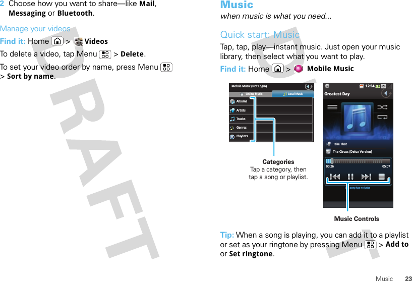 23Music2Choose how you want to share—like Mail, Messaging or Bluetooth.Manage your videosFind it: Home  &gt; VideosTo delete a video, tap Menu  &gt; Delete.To set your video order by name, press Menu  &gt;Sort by name.Musicwhen music is what you need...Quick start: MusicTap, tap, play—instant music. Just open your music library, then select what you want to play.Find it: Home &gt; Mobile MusicTip: When a song is playing, you can add it to a playlist or set as your ringtone by pressing Menu  &gt; Add to or Set ringtone.12:54Greatest DayTake ThatThe Circus [Delux Version]00:26 05:07This song has no lyricsMobile Music (Not Login)AlbumsOnline Music Local MusicArtistsTracksGenresPlaylistsCategories                Tap a category, then tap a song or playlist.Music Controls