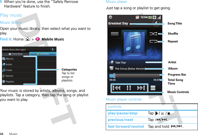 26 Music5When you’re done, use the “Safely Remove Hardware” feature to finish.Play musicMusic libraryOpen your music library, then select what you want to play.Find it: Home &gt;  Mobile MusicYour music is stored by artists, albums, songs, and playlists. Tap a category, then tap the song or playlist you want to play.CategoriesTap to listsongs or playlists.Music playerJust tap a song or playlist to get going.Music player controlscontrolsplay/pause/stop Tap / / .previous/next Tap  / .fast forward/rewind Tap and hold  / .12:54Greatest DayTake ThatThe Circus [Delux Version]00:26 05:07ArtistAlbumSong T itleMusic ControlsTo t al Song TimeProgress BarShuffleRepeat