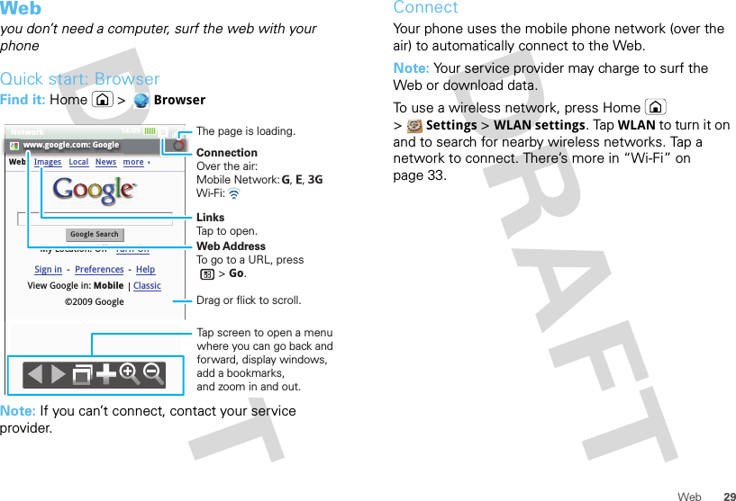 29WebWebyou don’t need a computer, surf the web with your phoneQuick start: BrowserFind it: Home &gt; BrowserNote: If you can’t connect, contact your service provider.www.google.com: GoogleWebGoogle SearchMy Location: Off - Turn OnImages LocalView Google in: Mobile©2009 GoogleClassicSign in --Preferences HelpNews moreConnectionOver the air:Mobile Network:   ,   , Wi-Fi: LinksTap to open.The page is loading.Web AddressTo go to a URL, press       &gt; Go.Tap screen to open a menu where you can go back and forward, display windows, add a bookmarks,and zoom in and out.Drag or flick to scroll.Network 14:09ConnectYour phone uses the mobile phone network (over the air) to automatically connect to the Web.Note: Your service provider may charge to surf the Web or download data. To use a wireless network, press Home  &gt;Settings &gt; WLAN settings. Tap WLAN to turn it on and to search for nearby wireless networks. Tap a network to connect. There’s more in “Wi-Fi” on page 33.