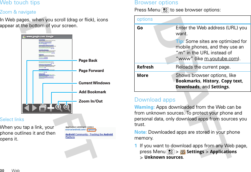 30 WebWeb touch tipsZoom &amp; navigateIn Web pages, when you scroll (drag or flick), icons appear at the bottom of your screen.Select linksWhen you tap a link, your phone outlines it and then opens it.www.google.com: GoogleAndroid | Official WebsiteOfficial site for the development of the open source project. Provides a directory of applications and links to download the source of the project.Market - Official Website - Android application developer sitewww.android.com/ - Cached - SimilarAndroid (operating system) - Wikipedia, the free encyclopediaAndroid is a software platform for mobile devices, running on the Linux operating system. It was initially developed by Google and later the Open Handset ...en.wikipedia.org/wiki/Android_(mobile_phone_platform) - Cached - SimilarWhat is Android? | Android DevelopersAndroid is a software stack for mobile devices that includes an operating system, middleware and key applications. The Android SDK provides the tools and ...developer.android.com/guide/basics/what-is-android.html - Cached - SimilarAndroid DevelopersThe Android SDK has the tools, sample code, and docs you need to create ... AndroidOpen Source Project gives you access to the entire platform source. ...developer.android.com/ - Cached - SimilarMore results from developer.android.com »Open Handset AllianceAndroid™ delivers a complete set of software for mobile devices: an ... Android is built on the open Linux Kernel. Furthermore, it utilizes a custom virtual ...www.openhandsetalliance.com/android_overview.html - Cached - SimilarAndroid Community - Tracking the Android PlatformmyTouch 3G Android phone is getting its day in the sun on July 8 when T-Mobile introduce it to the world – in NYC. We&apos;ll be there to bring you live coverage ...androidcommunity.com/ - SimilarWelcome (Android Open Source Project)Oct 21, 2008 ... Android is the first free, open source, and fully customizable mobile platform. Android offers a full stack: an operating system, ...source.android.com/ - Cached - SimilarBlog posts about androidSciPhone Dream G2 Android charger is best ever - Engadget - 14 hours agoGoogle Android Mobile Phones are now in India - HTC Magic from Airtel - Digital Inspiration - Technology Blog - 6 days agoT-Mobile Will Drop Its Second Android Phone, The myTouch 3G, This ... - TechCrunch - Jun 21, 2009Zoom In/OutAdd BookmarkCurrent WindowsPage ForwardPage Backsource/android.com/ - OptionsAndroid Community - Tracking the Android Platformapplication developer sreernBrowser optionsPress Menu  to see browser options:Download appsWarning: Apps downloaded from the Web can be from unknown sources. To protect your phone and personal data, only download apps from sources you trust.Note: Downloaded apps are stored in your phone memory.  1If you want to download apps from any Web page, press Menu  &gt;  Settings &gt; Applications &gt;Unknown sources.optionsGo Enter the Web address (URL) you want.Tip: Some sites are optimized for mobile phones, and they use an “m” in the URL instead of “www” (like m.youtube.com).Refresh Reloads the current page.More Shows browser options, like Bookmarks, History, Copy text, Downloads, and Settings.