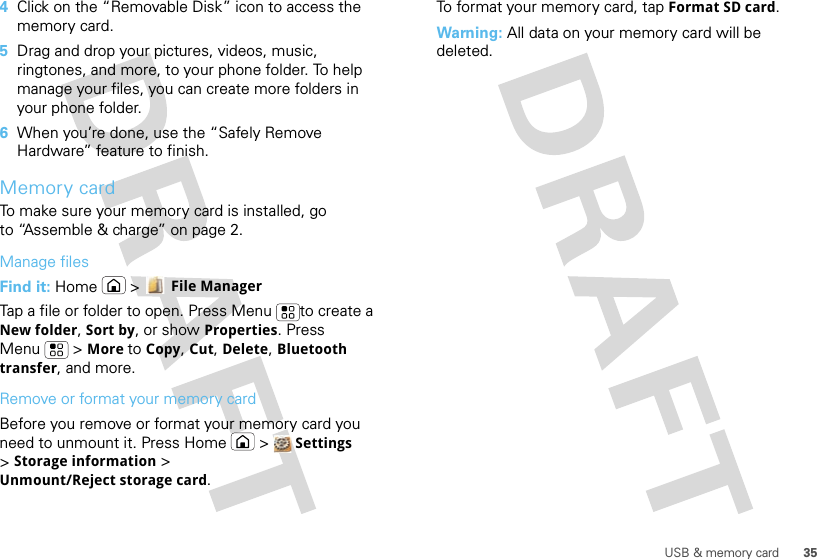 35USB &amp; memory card4Click on the “Removable Disk” icon to access the memory card.5Drag and drop your pictures, videos, music, ringtones, and more, to your phone folder. To help manage your files, you can create more folders in your phone folder.6When you’re done, use the “Safely Remove Hardware” feature to finish.Memory cardTo make sure your memory card is installed, go to “Assemble &amp; charge” on page 2.Manage filesFind it: Home  &gt;  File ManagerTap a file or folder to open. Press Menu to create a New folder, Sort by, or show Properties. Press Menu  &gt; More to Copy, Cut, Delete, Bluetooth transfer, and more.Remove or format your memory cardBefore you remove or format your memory card you need to unmount it. Press Home  &gt;  Settings &gt;Storage information &gt; Unmount/Reject storage card.To format your memory card, tap Format SD card.Warning: All data on your memory card will be deleted.
