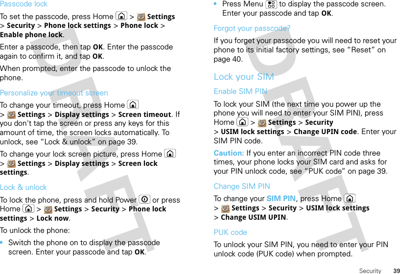 39SecurityPasscode lockTo set the passcode, press Home  &gt;  Settings &gt;Security &gt; Phone lock settings &gt; Phone lock &gt; Enable phone lock.Enter a passcode, then tap OK. Enter the passcode again to confirm it, and tap OK.When prompted, enter the passcode to unlock the phone.Personalize your timeout screenTo change your timeout, press Home  &gt;Settings &gt; Display settings &gt; Screen timeout. If you don&apos;t tap the screen or press any keys for this amount of time, the screen locks automatically. To unlock, see “Lock &amp; unlock” on page 39.To change your lock screen picture, press Home  &gt;Settings &gt; Display settings &gt; Screen lock settings.Lock &amp; unlockTo lock the phone, press and hold Power  or press Home  &gt;  Settings &gt; Security &gt; Phone lock settings &gt; Lock now.To unlock the phone: •Switch the phone on to display the passcode screen. Enter your passcode and tap OK.•Press Menu  to display the passcode screen. Enter your passcode and tap OK.Forgot your passcode?If you forget your passcode you will need to reset your phone to its initial factory settings, see “Reset” on page 40.Lock your SIMEnable SIM PINTo lock your SIM (the next time you power up the phone you will need to enter your SIM PIN), press Home  &gt;  Settings &gt; Security &gt;USIM lock settings &gt; Change UPIN code. Enter your SIM PIN code.Caution: If you enter an incorrect PIN code three times, your phone locks your SIM card and asks for your PIN unlock code, see “PUK code” on page 39.Change SIM PINTo change your SIM PIN, press Home  &gt;Settings &gt; Security &gt; USIM lock settings &gt;Change USIM UPIN.PUK codeTo unlock your SIM PIN, you need to enter your PIN unlock code (PUK code) when prompted.