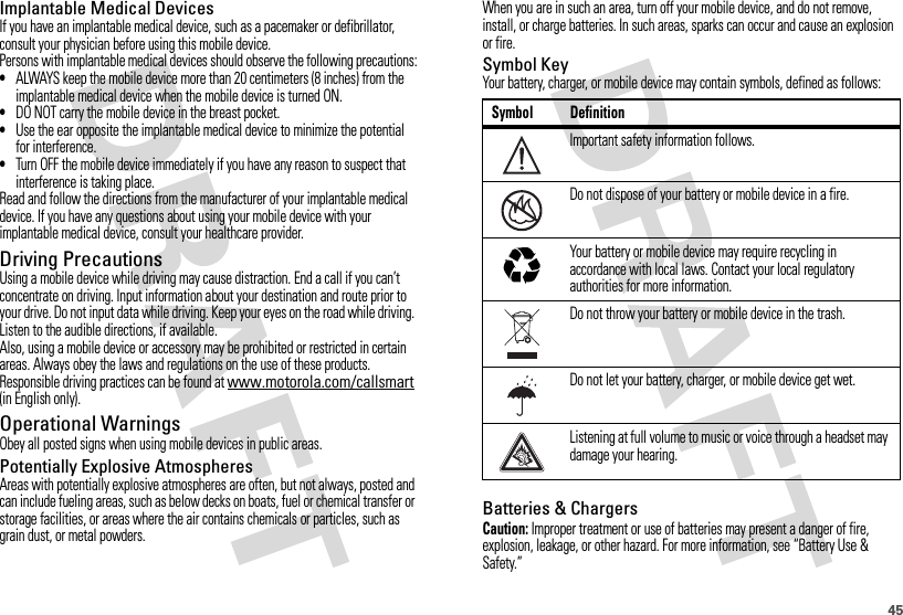 45Implantable Medical DevicesIf you have an implantable medical device, such as a pacemaker or defibrillator, consult your physician before using this mobile device.Persons with implantable medical devices should observe the following precautions:•ALWAYS keep the mobile device more than 20 centimeters (8 inches) from the implantable medical device when the mobile device is turned ON.•DO NOT carry the mobile device in the breast pocket.•Use the ear opposite the implantable medical device to minimize the potential for interference.•Turn OFF the mobile device immediately if you have any reason to suspect that interference is taking place.Read and follow the directions from the manufacturer of your implantable medical device. If you have any questions about using your mobile device with your implantable medical device, consult your healthcare provider.Driving PrecautionsUsing a mobile device while driving may cause distraction. End a call if you can’t concentrate on driving. Input information about your destination and route prior to your drive. Do not input data while driving. Keep your eyes on the road while driving. Listen to the audible directions, if available.Also, using a mobile device or accessory may be prohibited or restricted in certain areas. Always obey the laws and regulations on the use of these products.Responsible driving practices can be found at www.motorola.com/callsmart (in English only).Operational WarningsObey all posted signs when using mobile devices in public areas.Potentially Explosive AtmospheresAreas with potentially explosive atmospheres are often, but not always, posted and can include fueling areas, such as below decks on boats, fuel or chemical transfer or storage facilities, or areas where the air contains chemicals or particles, such as grain dust, or metal powders.When you are in such an area, turn off your mobile device, and do not remove, install, or charge batteries. In such areas, sparks can occur and cause an explosion or fire.Symbol KeyYour battery, charger, or mobile device may contain symbols, defined as follows:Batteries &amp; ChargersCaution: Improper treatment or use of batteries may present a danger of fire, explosion, leakage, or other hazard. For more information, see “Battery Use &amp; Safety.”Symbol DefinitionImportant safety information follows.Do not dispose of your battery or mobile device in a fire.Your battery or mobile device may require recycling in accordance with local laws. Contact your local regulatory authorities for more information.Do not throw your battery or mobile device in the trash.Do not let your battery, charger, or mobile device get wet.Listening at full volume to music or voice through a headset may damage your hearing.032374o032376o032375o