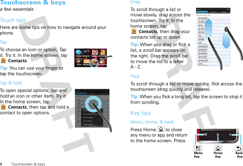 4Touchscreen &amp; keysTouchscreen &amp; keysa few essentialsTouch tipsHere are some tips on how to navigate around your phone.TapTo choose an icon or option, Tap it. Try it: In the home screen, tap Contacts.Tip: You can use your finger to tap the touchscreen.Tap &amp; holdTo open special options, tap and hold an icon or other item. Try it: In the home screen, tap Contacts, then tap and hold a contact to open options.BrowserPhone Messaging Contacts Phonebook...Monternet Navigation My FavoritesDragTo scroll through a list or move slowly, drag across the touchscreen. Try it: In the home screen, tap Contacts, then drag your contacts list up or down.Tip: When you drag or flick a list, a scroll bar appears on the right. Drag the scroll bar to move the list to a letter A-Z.FlickTo scroll through a list or move quickly, flick across the touchscreen (drag quickly and release).Tip: When you flick a long list, tap the screen to stop it from scrolling.Key tipsMenu, home, &amp; backPress Home  to close any menu or app and return to the home screen. Press BHomeKeyBackKeyMenu Key