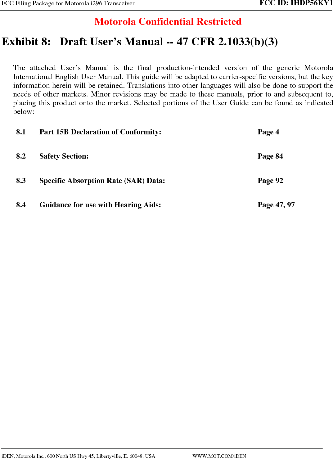 FCC Filing Package for Motorola i296 Transceiver FCC ID: IHDP56KY1  Motorola Confidential Restricted  iDEN, Motorola Inc., 600 North US Hwy 45, Libertyville, IL 60048, USA                             WWW.MOT.COM/iDEN                                Exhibit 8:   Draft User’s Manual -- 47 CFR 2.1033(b)(3) The attached User’s Manual is the final production-intended version of the generic Motorola International English User Manual. This guide will be adapted to carrier-specific versions, but the key information herein will be retained. Translations into other languages will also be done to support the needs of other markets. Minor revisions may be made to these manuals, prior to and subsequent to, placing this product onto the market. Selected portions of the User Guide can be found as indicated below: 8.1 Part 15B Declaration of Conformity:  Page 4 8.2 Safety Section:  Page 84 8.3 Specific Absorption Rate (SAR) Data:  Page 92 8.4 Guidance for use with Hearing Aids:  Page 47, 97  