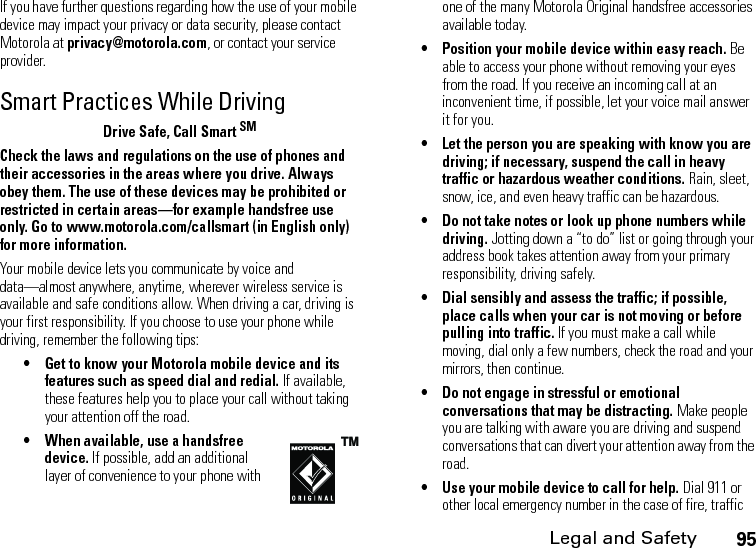 Legal and Safety95If you have further questions regarding how the use of your mobile device may impact your privacy or data security, please contact Motorola at privacy@motorola.com, or contact your service provider.Smart Practices While DrivingDrive Safe, Call Smart SMCheck the laws and regulations on the use of phones and their accessories in the areas where you drive. Always obey them. The use of these devices may be prohibited or restricted in certain areas—for example handsfree use only. Go to www.motorola.com/callsmart (in English only) for more information.Your mobile device lets you communicate by voice and data—almost anywhere, anytime, wherever wireless service is available and safe conditions allow. When driving a car, driving is your first responsibility. If you choose to use your phone while driving, remember the following tips:• Get to know your Motorola mobile device and its features such as speed dial and redial. If available, these features help you to place your call without taking your attention off the road.• When available, use a handsfree device. If possible, add an additional layer of convenience to your phone with one of the many Motorola Original handsfree accessories available today.• Position your mobile device within easy reach. Be able to access your phone without removing your eyes from the road. If you receive an incoming call at an inconvenient time, if possible, let your voice mail answer it for you.• Let the person you are speaking with know you are driving; if necessary, suspend the call in heavy traffic or hazardous weather conditions. Rain, sleet, snow, ice, and even heavy traffic can be hazardous.• Do not take notes or look up phone numbers while driving. Jotting down a “to do” list or going through your address book takes attention away from your primary responsibility, driving safely.• Dial sensibly and assess the traffic; if possible, place calls when your car is not moving or before pulling into traffic. If you must make a call while moving, dial only a few numbers, check the road and your mirrors, then continue.• Do not engage in stressful or emotional conversations that may be distracting. Make people you are talking with aware you are driving and suspend conversations that can divert your attention away from the road.• Use your mobile device to call for help. Dial 911 or other local emergency number in the case of fire, traffic 