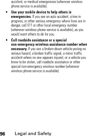 96Legal and Safetyaccident, or medical emergencies (wherever wireless phone service is available).• Use your mobile device to help others in emergencies. If you see an auto accident, crime in progress, or other serious emergency where lives are in danger, call 911 or other local emergency number (wherever wireless phone service is available), as you would want others to do for you.• Call roadside assistance or a special non-emergency wireless assistance number when necessary. If you see a broken-down vehicle posing no serious hazard, a broken traffic signal, a minor traffic accident where no one appears injured, or a vehicle you know to be stolen, call roadside assistance or other special non-emergency wireless number (wherever wireless phone service is available).