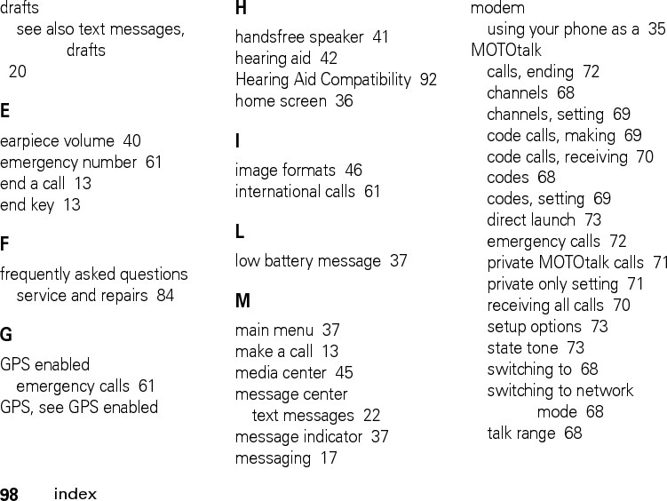 98indexdraftssee also text messages, drafts  20Eearpiece volume  40emergency number  61end a call  13end key  13Ffrequently asked questionsservice and repairs  84GGPS enabledemergency calls  61GPS, see GPS enabledHhandsfree speaker  41hearing aid  42Hearing Aid Compatibility  92home screen  36Iimage formats  46international calls  61Llow battery message  37Mmain menu  37make a call  13media center  45message centertext messages  22message indicator  37messaging  17modemusing your phone as a  35MOTOtalkcalls, ending  72channels  68channels, setting  69code calls, making  69code calls, receiving  70codes  68codes, setting  69direct launch  73emergency calls  72private MOTOtalk calls  71private only setting  71receiving all calls  70setup options  73state tone  73switching to  68switching to network mode  68talk range  68